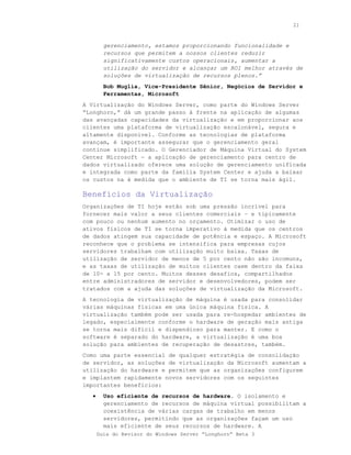 21



         gerenciamento, estamos proporcionando funcionalidade e
         recursos que permitem a nossos clientes reduzir
         significativamente custos operacionais, aumentar a
         utilização do servidor e alcançar um ROI melhor através de
         soluções de virtualização de recursos plenos.”
         Bob Muglia, Vice-Presidente Sênior, Negócios de Servidor e
         Ferramentas, Microsoft
A Virtualização do Windows Server, como parte do Windows Server
“Longhorn,” dá um grande passo à frente na aplicação de algumas
das avançadas capacidades da virtualização e em proporcionar aos
clientes uma plataforma de virtualização escalonável, segura e
altamente disponível. Conforme as tecnologias de plataforma
avançam, é importante assegurar que o gerenciamento geral
continue simplificado. O Gerenciador de Máquina Virtual do System
Center Microsoft — a aplicação de gerenciamento para centro de
dados virtualizado oferece uma solução de gerenciamento unificada
e integrada como parte da família System Center e ajuda a baixar
os custos na à medida que o ambiente de TI se torna mais ágil.

Benefícios da Virtualização
Organizações de TI hoje estão sob uma pressão incrível para
fornecer mais valor a seus clientes comerciais – e tipicamente
com pouco ou nenhum aumento no orçamento. Otimizar o uso de
ativos físicos de TI se torna imperativo à medida que os centros
de dados atingem sua capacidade de potência e espaço. A Microsoft
reconhece que o problema se intensifica para empresas cujos
servidores trabalham com utilização muito baixa. Taxas de
utilização de servidor de menos de 5 por cento não são incomuns,
e as taxas de utilização de muitos clientes caem dentro da faixa
de 10- a 15 por cento. Muitos desses desafios, compartilhados
entre administradores de servidor e desenvolvedores, podem ser
tratados com a ajuda das soluções de virtualização da Microsoft.
A tecnologia de virtualização de máquina é usada para consolidar
várias máquinas físicas em uma única máquina física. A
virtualização também pode ser usada para re-hospedar ambientes de
legado, especialmente conforme o hardware de geração mais antiga
se torna mais difícil e dispendioso para manter. E como o
software é separado do hardware, a virtualização é uma boa
solução para ambientes de recuperação de desastres, também.
Como uma parte essencial de qualquer estratégia de consolidação
de servidor, as soluções de virtualização da Microsoft aumentam a
utilização do hardware e permitem que as organizações configurem
e implantem rapidamente novos servidores com os seguintes
importantes benefícios:
   •     Uso eficiente de recursos de hardware. O isolamento e
         gerenciamento de recursos de máquina virtual possibilitam a
         coexistência de várias cargas de trabalho em menos
         servidores, permitindo que as organizações façam um uso
         mais eficiente de seus recursos de hardware. A
       Guia do Revisor do Windows Server “Longhorn” Beta 3
 