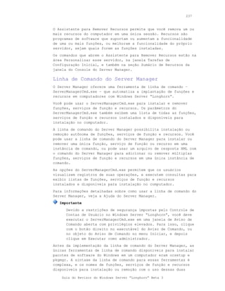 237



O Assistente para Remover Recursos permite que você remova um ou
mais recursos do computador em uma única sessão. Recursos são
programas de software que suportam ou aumentam a funcionalidade
de uma ou mais funções, ou melhoram a funcionalidade do próprio
servidor, sejam quais forem as funções instaladas.
Os comandos que abrem o Assistente para Remover Recursos estão na
área Personalizar esse servidor, na janela Tarefas de
Configuração Inicial, e também na seção Sumário de Recursos da
janela do Console do Server Manager.

Linha de Comando do Server Manager
O Server Manager oferece uma ferramenta de linha de comando –
ServerManagerCmd.exe – que automatiza a implantação de funções e
recursos em computadores com Windows Server “Longhorn”.
Você pode usar o ServerManagerCmd.exe para instalar e remover
funções, serviços de função e recursos. Os parâmetros do
ServerManagerCmd.exe também exibem uma lista de todas as funções,
serviços de função e recursos instalados e disponíveis para
instalação no computador.
A linha de comando do Server Manager possibilita instalação ou
remoção autônoma de funções, serviços de função e recursos. Você
pode usar a linha de comando do Server Manager para instalar ou
remover uma única função, serviço de função ou recurso em uma
instância de comando, ou pode usar um arquivo de resposta XML com
o comando do Server Manager para adicionar ou remover múltiplas
funções, serviços de função e recursos em uma única instância de
comando.
As opções do ServerManagerCmd.exe permitem que os usuários
visualizem registros de suas operações, e executem consultas para
exibir listas de funções, serviços de função e recursos
instalados e disponíveis para instalação no computador.
Para informações detalhadas sobre como usar a linha de comando do
Server Manager, veja a Ajuda do Server Manager.
   Importante
      Devido a restrições de segurança impostas pelo Controle de
      Contas de Usuário no Windows Server “Longhorn”, você deve
      executar o ServerManagerCmd.exe em uma janela de Aviso de
      Comando aberta com privilégios elevados. Para isso, clique
      com o botão direito no executável do Aviso de Comando, ou
      no objeto do Aviso de Comando no menu Iniciar, e depois
      clique em Executar como administrador.
Antes da implementação da linha de comando do Server Manager, as
únicas ferramentas de linha de comando disponíveis para instalar
pacotes de software do Windows em um computador eram ocsetup e
pkgmgr. A sintaxe da linha de comando para essas ferramentas é
complexa, e os nomes de funções, serviços de função e recursos
disponíveis para instalação ou remoção com o uso dessas duas

    Guia do Revisor do Windows Server “Longhorn” Beta 3
 