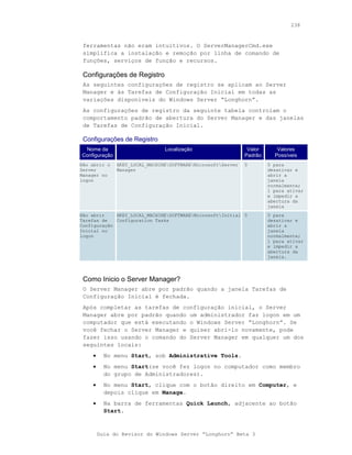 238



 ferramentas não eram intuitivos. O ServerManagerCmd.exe
 simplifica a instalação e remoção por linha de comando de
 funções, serviços de função e recursos.

 Configurações de Registro
 As seguintes configurações de registro se aplicam ao Server
 Manager e às Tarefas de Configuração Inicial em todas as
 variações disponíveis do Windows Server “Longhorn”.
 As configurações de registro da seguinte tabela controlam o
 comportamento padrão de abertura do Server Manager e das janelas
 de Tarefas de Configuração Inicial.

 Configurações de Registro
 Nome da                        Localização                    Valor      Valores
Configuração                                                  Padrão     Possíveis
Não abrir o    HKEY_LOCAL_MACHINESOFTWAREMicrosoftServer   0        0 para
Server         Manager                                                 desativar e
Manager no                                                             abrir a
logon                                                                  janela
                                                                       normalmente;
                                                                       1 para ativar
                                                                       e impedir a
                                                                       abertura da
                                                                       janela
Não abrir    HKEY_LOCAL_MACHINESOFTWAREMicrosoftInitial 0           0 para
Tarefas de   Configuration Tasks                                       desativar e
Configuração                                                           abrir a
Inicial no                                                             janela
logon                                                                  normalmente;
                                                                       1 para ativar
                                                                       e impedir a
                                                                       abertura da
                                                                       janela.




 Como Inicio o Server Manager?
 O Server Manager abre por padrão quando a janela Tarefas de
 Configuração Inicial é fechada.
 Após completar as tarefas de configuração inicial, o Server
 Manager abre por padrão quando um administrador faz logon em um
 computador que está executando o Windows Server “Longhorn”. Se
 você fechar o Server Manager e quiser abri-lo novamente, pode
 fazer isso usando o comando do Server Manager em qualquer um dos
 seguintes locais:
    •     No menu Start, sob Administrative Tools.
    •     No menu Start(se você fez logon no computador como membro
          do grupo de Administradores).
    •     No menu Start, clique com o botão direito em Computer, e
          depois clique em Manage.
    •     Na barra de ferramentas Quick Launch, adjacente ao botão
          Start.



        Guia do Revisor do Windows Server “Longhorn” Beta 3
 