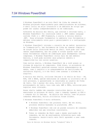 240



7.04 Windows PowerShell

       O Windows PowerShell é um novo Shell de linha de comando do
       Windows projetado especialmente para administradores de sistemas.
       O shell inclui um aviso interativo e um ambiente de script que
       podem ser usados independentemente ou em combinação.
       Diferente da maioria dos shells, que aceitam e retornam texto, o
       Windows PowerShell foi construído sobre o .NET common language
       runtime (CLR) e o .NET Framework, e aceita e retorna objetos
       .NET. Essa alteração fundamental no ambiente traz ferramentas e
       métodos inteiramente novos para o gerenciamento e a configuração
       do Windows.
       O Windows PowerShell introduz o conceito de um cmdlet (pronuncia-
       se “command-let”), uma ferramenta de linha de comando simples e
       de função única construída dentro do shell. Você pode usar cada
       cmdlet separadamente, mas seu poder é notado quando você usa
       essas ferramentas simples em combinação para desempenhar tarefas
       complexas. O Windows PowerShell inclui mais de cem cmdlets
       básicos, e você pode escrever seus próprios cmdlets e
       compartilhá-los com outros usuários.
       Como muitos shells, o Windows PowerShell dá a você acesso ao
       sistema de arquivos do computador. Além disso, os provedores do
       Windows PowerShell permitem acessar outros armazenamentos de
       dados, como o registro e os armazenamentos de certificados de
       assinatura digital, e é tão fácil como acessar o sistema de
       arquivos.
       A maioria dos shells, incluindo Cmd.exe e os shells do Unix – SH,
       KSH, CSH e BASH, operam executando um comando ou utilitário em um
       novo processo, e apresentando os resultados ao usuário em forma
       de texto. Com o passar dos anos, muitos utilitários de
       processamento de texto, tais como sed, AWK e PERL, evoluíram para
       suportar essa interação.
       Esses shells também têm comandos construídos dentro do shell e
       executados no processo do shell, como o comando typeset no KSH e
       o comando dir no Cmd.exe. Na maioria dos shells, como há poucos
       comandos embutidos, muitos utilitários foram criados.
       O Windows PowerShell é muito diferente.
          •     O Windows PowerShell não processa texto. Em vez disso,
                processa objetos baseados na plataforma .NET.
          •     O Windows PowerShell vem com um grande conjunto de comandos
                embutidos com uma interface consistente.
          •     Todos os comandos de Shell usam o mesmo analisador de
                comandos, em vez de analisadores diferentes para cada
                ferramenta. Assim é muito mais fácil aprender a usar cada
                comando.
              Guia do Revisor do Windows Server “Longhorn” Beta 3
 