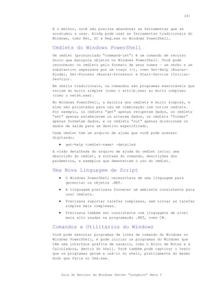 241



E o melhor, você não precisa abandonar as ferramentas que se
acostumou a usar. Ainda pode usar as ferramentas tradicionais do
Windows, como Net, SC e Reg.exe no Windows PowerShell.

Cmdlets do Windows PowerShell
Um cmdlet (pronunciado “command-let”) é um comando de recurso
único que manipula objetos no Windows PowerShell. Você pode
reconhecer os cmdlets pelo formato de seus nomes – um verbo e um
substantivo separados por um traço (-), como Get-Help (Buscar-
Ajuda), Get-Process (Buscar-Processo) e Start-Service (Iniciar-
Serviço).
Em shells tradicionais, os comandos são programas executáveis que
variam do muito simples (como o attrib.exe) ao muito complexo
(como o netsh.exe).
No Windows PowerShell, a maioria dos cmdlets é muito simples, e
eles são projetados para uso em combinação com outros cmdlets.
Por exemplo, os cmdlets “get” apenas recuperam dados, os cmdlets
“set” apenas estabelecem ou alteram dados, os cmdlets “format”
apenas formatam dados, e os cmdlets “out” apenas direcionam os
dados de saída para um destino especificado.
Cada cmdlet tem um arquivo de ajuda que você pode acessar
digitando:
   •     get-help <cmdlet-name> -detailed
A visão detalhada do arquivo de ajuda do cmdlet inclui uma
descrição do cmdlet, a sintaxe do comando, descrições dos
parâmetros, e exemplos que demonstram o uso do cmdlet.

Uma Nova Linguagem de Script
   •     O Windows PowerShell necessitava de uma linguagem para
         gerenciar os objetos .NET.
   •     A linguagem precisava fornecer um ambiente consistente para
         usar cmdlets.
   •     Precisava suportar tarefas complexas, sem tornar as tarefas
         simples mais complexas.
   •     Precisava também ser consistente com linguagens de nível
         mais alto usadas na programação .NET, como C#.

Comandos e Utilitários do Windows
Você pode executar programas de linha de comando do Windows no
Windows PowerShell, e pode iniciar os programas do Windows que
têm uma interface gráfica de usuário, como o Bloco de Notas e a
Calculadora, dentro do shell. Você também pode capturar o texto
que os programas geram e usá-lo no shell, praticamente do mesmo
modo que faria no Cmd.exe.



       Guia do Revisor do Windows Server “Longhorn” Beta 3
 