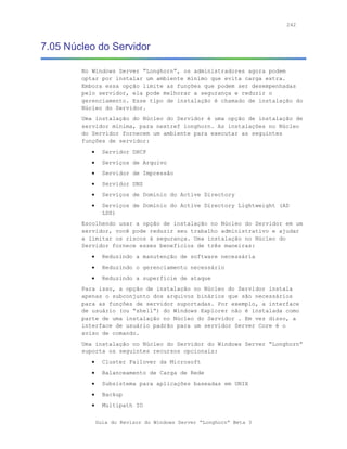 242



7.05 Núcleo do Servidor

        No Windows Server “Longhorn”, os administradores agora podem
        optar por instalar um ambiente mínimo que evita carga extra.
        Embora essa opção limite as funções que podem ser desempenhadas
        pelo servidor, ela pode melhorar a segurança e reduzir o
        gerenciamento. Esse tipo de instalação é chamado de instalação do
        Núcleo do Servidor.
        Uma instalação do Núcleo do Servidor é uma opção de instalação de
        servidor mínima, para nextref longhorn. As instalações no Núcleo
        do Servidor fornecem um ambiente para executar as seguintes
        funções de servidor:
           •     Servidor DHCP
           •     Serviços de Arquivo
           •     Servidor de Impressão
           •     Servidor DNS
           •     Serviços de Domínio do Active Directory
           •     Serviços de Domínio do Active Directory Lightweight (AD
                 LDS)
        Escolhendo usar a opção de instalação no Núcleo do Servidor em um
        servidor, você pode reduzir seu trabalho administrativo e ajudar
        a limitar os riscos à segurança. Uma instalação no Núcleo do
        Servidor fornece esses benefícios de três maneiras:
           •     Reduzindo a manutenção de software necessária
           •     Reduzindo o gerenciamento necessário
           •     Reduzindo a superfície de ataque
        Para isso, a opção de instalação no Núcleo do Servidor instala
        apenas o subconjunto dos arquivos binários que são necessários
        para as funções de servidor suportadas. Por exemplo, a interface
        de usuário (ou “shell”) do Windows Explorer não é instalada como
        parte de uma instalação no Núcleo do Servidor . Em vez disso, a
        interface de usuário padrão para um servidor Server Core é o
        aviso de comando.
        Uma instalação no Núcleo do Servidor do Windows Server “Longhorn”
        suporta os seguintes recursos opcionais:
           •     Cluster Failover da Microsoft
           •     Balanceamento de Carga de Rede
           •     Subsistema para aplicações baseadas em UNIX
           •     Backup
           •     Multipath IO


               Guia do Revisor do Windows Server “Longhorn” Beta 3
 
