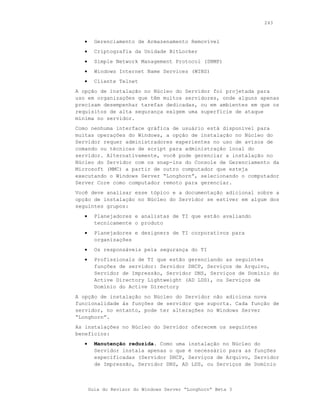 243



   •     Gerenciamento de Armazenamento Removível
   •     Criptografia da Unidade BitLocker
   •     Simple Network Management Protocol (SNMP)
   •     Windows Internet Name Services (WINS)
   •     Cliente Telnet
A opção de instalação no Núcleo do Servidor foi projetada para
uso em organizações que têm muitos servidores, onde alguns apenas
precisam desempenhar tarefas dedicadas, ou em ambientes em que os
requisitos de alta segurança exigem uma superfície de ataque
mínima no servidor.
Como nenhuma interface gráfica de usuário está disponível para
muitas operações do Windows, a opção de instalação no Núcleo do
Servidor requer administradores experientes no uso de avisos de
comando ou técnicas de script para administração local do
servidor. Alternativamente, você pode gerenciar a instalação no
Núcleo do Servidor com os snap-ins do Console de Gerenciamento da
Microsoft (MMC) a partir de outro computador que esteja
executando o Windows Server “Longhorn”, selecionando o computador
Server Core como computador remoto para gerenciar.
Você deve analisar esse tópico e a documentação adicional sobre a
opção de instalação no Núcleo do Servidor se estiver em algum dos
seguintes grupos:
   •     Planejadores e analistas de TI que estão avaliando
         tecnicamente o produto
   •     Planejadores e designers de TI corporativos para
         organizações
   •     Os responsáveis pela segurança do TI
   •     Profissionais de TI que estão gerenciando as seguintes
         funções de servidor: Servidor DHCP, Serviços de Arquivo,
         Servidor de Impressão, Servidor DNS, Serviços de Domínio do
         Active Directory Lightweight (AD LDS), ou Serviços de
         Domínio do Active Directory
A opção de instalação no Núcleo do Servidor não adiciona nova
funcionalidade às funções de servidor que suporta. Cada função de
servidor, no entanto, pode ter alterações no Windows Server
“Longhorn”.
As instalações no Núcleo do Servidor oferecem os seguintes
benefícios:
   •     Manutenção reduzida. Como uma instalação no Núcleo   do
         Servidor instala apenas o que é necessário para as   funções
         especificadas (Servidor DHCP, Serviços de Arquivo,   Servidor
         de Impressão, Servidor DNS, AD LDS, ou Serviços de   Domínio



       Guia do Revisor do Windows Server “Longhorn” Beta 3
 