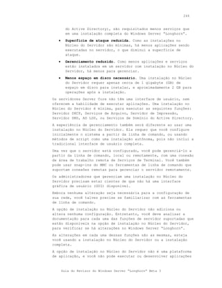244



         do Active Directory), são requisitados menos serviços que
         em uma instalação completa do Windows Server “Longhorn”.
   •     Superfície de ataque reduzida. Como as instalações no
         Núcleo do Servidor são mínimas, há menos aplicações sendo
         executadas no servidor, o que diminui a superfície de
         ataque.
   •     Gerenciamento reduzido. Como menos aplicações e serviços
         estão instalados em um servidor com instalação no Núcleo do
         Servidor, há menos para gerenciar.
   •     Menos espaço em disco necessário. Uma instalação no Núcleo
         do Servidor requer apenas cerca de 1 gigabyte (GB) de
         espaço em disco para instalar, e aproximadamente 2 GB para
         operações após a instalação.
Os servidores Server Core não têm uma interface de usuário, nem
oferecem a habilidade de executar aplicações. Uma instalação no
Núcleo do Servidor é mínima, para executar as seguintes funções:
Servidor DHCP, Serviços de Arquivo, Servidor de Impressão,
Servidor DNS, AD LDS, ou Serviços de Domínio do Active Directory.
A experiência de gerenciamento também será diferente ao usar uma
instalação no Núcleo do Servidor. Ela requer que você configure
inicialmente o sistema a partir da linha de comando, ou usando
métodos de script como uma instalação autônoma, pois não inclui a
tradicional interface de usuário completa.
Uma vez que o servidor está configurado, você pode gerenciá-lo a
partir da linha de comando, local ou remotamente, com uma conexão
de área de trabalho remota de Serviços de Terminal. Você também
pode usar snap-ins do MMC ou ferramentas de linha de comando que
suportam conexões remotas para gerenciar o servidor remotamente.
Os administradores que gerenciam uma instalação no Núcleo do
Servidor precisam estar cientes de que não há uma interface
gráfica de usuário (GUI) disponível.
Embora nenhuma alteração seja necessária para a configuração de
sua rede, você talvez precise se familiarizar com as ferramentas
de linha de comando.
A opção de instalação no Núcleo do Servidor não adiciona ou
altera nenhuma configuração. Entretanto, você deve analisar a
documentação para cada uma das funções de servidor suportadas que
estão disponíveis na opção de instalação no Núcleo do Servidor,
para verificar se há alterações no Windows Server “Longhorn”.
As alterações em cada uma dessas funções são as mesmas, esteja
você usando a instalação no Núcleo do Servidor ou a instalação
completa.
A opção de instalação no Núcleo do Servidor não é uma plataforma
de aplicação, e você não pode executar ou desenvolver aplicações



       Guia do Revisor do Windows Server “Longhorn” Beta 3
 