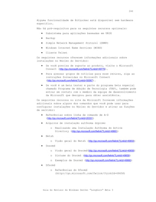 246



Alguma funcionalidade de BitLocker está disponível sem hardware
específico.
Não há pré-requisitos para os seguintes recursos opcionais:
   •     Subsistema para aplicações baseadas em UNIX
   •     Backup
   •     Simple Network Management Protocol (SNMP)
   •     Windows Internet Name Services (WINS)
   •     Cliente Telnet
Os seguintes recursos oferecem informações adicionais sobre
instalações no Núcleo do Servidor:
   •     Se você precisa de suporte ao produto, visite o Microsoft
         Connect (http://go.microsoft.com/fwlink/?LinkId=49779).
   •     Para acessar grupos de notícias para esse recurso, siga as
         instruções fornecidas no Microsoft Connect
         (http://go.microsoft.com/fwlink/?LinkId=50067).
   •     Se você é um beta tester e parte do programa beta especial
         chamado Programa de Adoção de Tecnologia (TAP), também pode
         entrar em contato com o membro da equipe de desenvolvimento
         da Microsoft que designou para obter assistência.
Os seguintes recursos no site da Microsoft fornecem informações
adicionais sobre alguns dos comandos que você pode usar para
configurar instalações no Núcleo do Servidor e ativar as funções
de servidor:
   •     Referências sobre linha de comando de A-Z
         (http://go.microsoft.com/fwlink/?LinkId=20331)
   •     Arquivos de instalação autônoma dcpromo
            o     Realizando uma Instalação Autônoma do Active
                  Directory (http://go.microsoft.com/fwlink/?LinkId=49661)
   •     Netsh
            o     Visão geral do Netsh (http://go.microsoft.com/fwlink/?LinkId=49654)
   •     Dnscmd
            o     Visão geral do Dnscmd(http://go.microsoft.com/fwlink/?LinkId=49656)
            o     Sintaxe do Dnscmd (http://go.microsoft.com/fwlink/?LinkId=49659)
            o     Exemplos de Dnscmd (http://go.microsoft.com/fwlink/?LinkId=49660)
   •     Dfscmd
            o     Referências do Dfscmd
                  (http://go.microsoft.com/fwlink/?LinkId=49658)




       Guia do Revisor do Windows Server “Longhorn” Beta 3
 