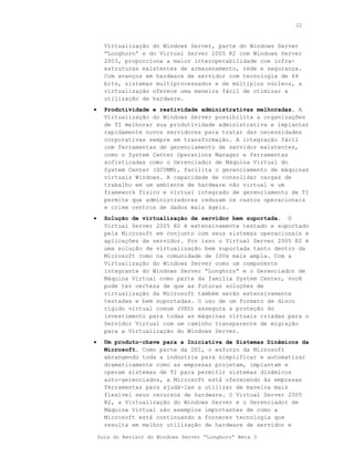 22



      Virtualização do Windows Server, parte do Windows Server
      “Longhorn” e do Virtual Server 2005 R2 com Windows Server
      2003, proporciona a maior interoperabilidade com infra-
      estruturas existentes de armazenamento, rede e segurança.
      Com avanços em hardware de servidor com tecnologia de 64
      bits, sistemas multiprocessados e de múltiplos núcleos, a
      virtualização oferece uma maneira fácil de otimizar a
      utilização de hardware.
•     Produtividade e reatividade administrativas melhoradas. A
      Virtualização do Windows Server possibilita a organizações
      de TI melhorar sua produtividade administrativa e implantar
      rapidamente novos servidores para tratar das necessidades
      corporativas sempre em transformação. A integração fácil
      com ferramentas de gerenciamento de servidor existentes,
      como o System Center Operations Manager e ferramentas
      sofisticadas como o Gerenciador de Máquina Virtual do
      System Center (SCVMM), facilita o gerenciamento de máquinas
      virtuais Windows. A capacidade de consolidar cargas de
      trabalho em um ambiente de hardware não virtual e um
      framework físico e virtual integrado de gerenciamento de TI
      permite que administradores reduzam os custos operacionais
      e criem centros de dados mais ágeis.
•     Solução de virtualização de servidor bem suportada. O
      Virtual Server 2005 R2 é extensivamente testado e suportado
      pela Microsoft em conjunto com seus sistemas operacionais e
      aplicações de servidor. Por isso o Virtual Server 2005 R2 é
      uma solução de virtualização bem suportada tanto dentro da
      Microsoft como na comunidade de ISVs mais ampla. Com a
      Virtualização do Windows Server como um componente
      integrante do Windows Server “Longhorn” e o Gerenciador de
      Máquina Virtual como parte da família System Center, você
      pode ter certeza de que as futuras soluções de
      virtualização da Microsoft também serão extensivamente
      testadas e bem suportadas. O uso de um formato de disco
      rígido virtual comum (VHD) assegura a proteção do
      investimento para todas as máquinas virtuais criadas para o
      Servidor Virtual com um caminho transparente de migração
      para a Virtualização do Windows Server.
•     Um produto-chave para a Iniciativa de Sistemas Dinâmicos da
      Microsoft. Como parte da DSI, o esforço da Microsoft
      abrangendo toda a indústria para simplificar e automatizar
      dramaticamente como as empresas projetam, implantam e
      operam sistemas de TI para permitir sistemas dinâmicos
      auto-gerenciados, a Microsoft está oferecendo às empresas
      ferramentas para ajudá-las a utilizar de maneira mais
      flexível seus recursos de hardware. O Virtual Server 2005
      R2, a Virtualização do Windows Server e o Gerenciador de
      Máquina Virtual são exemplos importantes de como a
      Microsoft está continuando a fornecer tecnologia que
      resulta em melhor utilização de hardware de servidor e

    Guia do Revisor do Windows Server “Longhorn” Beta 3
 