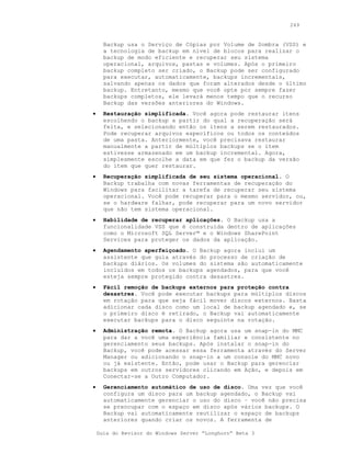 249


      Backup usa o Serviço de Cópias por Volume de Sombra (VSS) e
      a tecnologia de backup em nível de blocos para realizar o
      backup de modo eficiente e recuperar seu sistema
      operacional, arquivos, pastas e volumes. Após o primeiro
      backup completo ser criado, o Backup pode ser configurado
      para executar, automaticamente, backups incrementais,
      salvando apenas os dados que foram alterados desde o último
      backup. Entretanto, mesmo que você opte por sempre fazer
      backups completos, ele levará menos tempo que o recurso
      Backup das versões anteriores do Windows.
•     Restauração simplificada. Você agora pode restaurar itens
      escolhendo o backup a partir do qual a recuperação será
      feita, e selecionando então os itens a serem restaurados.
      Pode recuperar arquivos específicos ou todos os conteúdos
      de uma pasta. Anteriormente, você precisava restaurar
      manualmente a partir de múltiplos backups se o item
      estivesse armazenado em um backup incremental. Agora,
      simplesmente escolhe a data em que fez o backup da versão
      do item que quer restaurar.
•     Recuperação simplificada de seu sistema operacional. O
      Backup trabalha com novas ferramentas de recuperação do
      Windows para facilitar a tarefa de recuperar seu sistema
      operacional. Você pode recuperar para o mesmo servidor, ou,
      se o hardware falhar, pode recuperar para um novo servidor
      que não tem sistema operacional.
•     Habilidade de recuperar aplicações. O Backup usa a
      funcionalidade VSS que é construída dentro de aplicações
      como o Microsoft SQL Server™ e o Windows SharePoint
      Services para proteger os dados da aplicação.
•     Agendamento aperfeiçoado. O Backup agora inclui um
      assistente que guia através do processo de criação de
      backups diários. Os volumes do sistema são automaticamente
      incluídos em todos os backups agendados, para que você
      esteja sempre protegido contra desastres.
•     Fácil remoção de backups externos para proteção contra
      desastres. Você pode executar backups para múltiplos discos
      em rotação para que seja fácil mover discos externos. Basta
      adicionar cada disco como um local de backup agendado e, se
      o primeiro disco é retirado, o Backup vai automaticamente
      executar backups para o disco seguinte na rotação.
•     Administração remota. O Backup agora usa um snap-in do MMC
      para dar a você uma experiência familiar e consistente no
      gerenciamento seus backups. Após instalar o snap-in do
      Backup, você pode acessar essa ferramenta através do Server
      Manager ou adicionando o snap-in a um console do MMC novo
      ou já existente. Então, pode usar o Backup para gerenciar
      backups em outros servidores clicando em Ação, e depois em
      Conectar-se a Outro Computador.
•     Gerenciamento automático de uso de disco. Uma vez que você
      configura um disco para um backup agendado, o Backup vai
      automaticamente gerenciar o uso do disco – você não precisa
      se preocupar com o espaço em disco após vários backups. O
      Backup vai automaticamente reutilizar o espaço de backups
      anteriores quando criar os novos. A ferramenta de

    Guia do Revisor do Windows Server “Longhorn” Beta 3
 