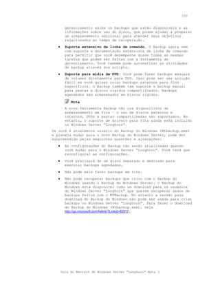 250


         gerenciamento exibe os backups que estão disponíveis e as
         informações sobre uso do disco, que podem ajudar a preparar
         um armazenamento adicional para atender seus objetivos
         relacionados ao tempo de recuperação.
   •     Suporte extensivo de linha de comando. O Backup agora vem
         com suporte e documentação extensivos de linha de comando
         para permitir que você desempenhe quase todas as mesmas
         tarefas que podem ser feitas com a ferramenta de
         gerenciamento. Você também pode automatizar as atividades
         de backup através dos scripts.
   •     Suporte para mídia de DVD. Você pode fazer backups manuais
         de volumes diretamente para DVD. Isso pode ser uma solução
         fácil se você quiser criar backups externos para fins
         específicos. O Backup também tem suporte a backup manual
         para pastas e discos rígidos compartilhados. Backups
         agendados são armazenados em discos rígidos.

            Nota
         A nova ferramenta Backup não usa dispositivos de
         armazenamento em fita – o uso de discos externos e
         internos, DVDs e pastas compartilhadas são suportados. No
         entanto, o suporte de drivers para fita ainda está incluído
         no Windows Server “Longhorn”.
Se você é atualmente usuário do Backup do Windows (Ntbackup.exe)
e planeja mudar para o novo Backup do Windows Server, pode ser
surpreendido pelas seguintes questões e alterações:
   •     As configurações do Backup não serão atualizadas quando
         você mudar para o Windows Server “Longhorn”. Você terá que
         reconfigurar as configurações.
   •     Você precisará de um disco separado e dedicado para
         executar backups agendados.
   •     Não pode mais fazer backups em fita.
   •     Não pode recuperar backups que criou com o Backup do
         Windows usando o Backup do Windows Server. O Backup do
         Windows está disponível como um download para os usuários
         do Windows Server “Longhorn” que querem recuperar dados de
         backups feitos com o NTBackup. No entanto a versão para
         download do Backup do Windows não pode ser usada para criar
         backups no Windows Server “Longhorn”. Para fazer o download
         do Backup do Windows (Ntbackup.exe), veja
         http://go.microsoft.com/fwlink/?LinkId=82917.




       Guia do Revisor do Windows Server “Longhorn” Beta 3
 