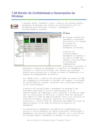 251



7.08 Monitor de Confiabilidade e Desempenho do
Windows

       O Windows Server “Longhorn” inclui o Monitor de Confiabilidade e
       Desempenho do Windows, que fornece aos profissionais de TI as
       ferramentas para monitorar e avaliar o desempenho e a
       confiabilidade do sistema.

                                                        Nota

                                                     Em algumas versões pré-
                                                     lançamento do Windows,
                                                     esse recurso foi chamado
                                                     de Console de
                                                     Diagnóstico de
                                                     Desempenho do Windows.

                                                 O Monitor de
                                                 Confiabilidade e
                                                 Desempenho do Windows é
                                                 um snap-in do MMC que
                                                 combina a funcionalidade
                                                 de ferramentas
                                                 independentes
                                                 anteriores, incluindo os
        Registros e Alertas de Desempenho, o Consultor de Desempenho do
        Servidor, e o Monitor de Sistema. Ele oferece uma interface
        gráfica para personalizar a coleção de dados do desempenho e as
        Sessões de Acompanhamento de Eventos.

        Ele também inclui o Monitor de Confiabilidade, um snap-in do MMC
        que acompanha as alterações no sistema e as compara a alterações
        na estabilidade do sistema, fornecendo uma visualização gráfica
        de seu relacionamento.

        O Monitor de Confiabilidade e Desempenho do Windows é uma
        ferramenta destinada ao uso por profissionais de TI ou
        administradores de computador. Para visualizar o estado em tempo
        real na Visualização de Recursos, o console deve ser executado
        como membro do grupo de Administradores. Para criar Conjuntos de
        Coletores de Dados, configurar registros ou visualizar
        relatórios, o console deve ser executado como membro do grupo de
        Administradores ou do Grupo de Usuários de Registro do
        Desempenho.

        Os contadores de desempenho, provedores de acompanhamento de
        eventos e outros elementos de código anteriores, relacionados a
        desempenho, não precisam mudar para trabalhar com o novo Monitor
        de Confiabilidade e Desempenho do Windows ou seus recursos.


            Guia do Revisor do Windows Server “Longhorn” Beta 3
 