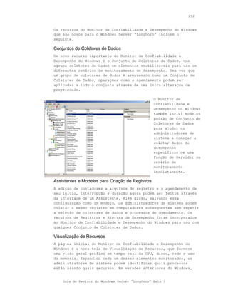252



Os recursos do Monitor de Confiabilidade e Desempenho do Windows
que são novos para o Windows Server “Longhorn” incluem o
seguinte.

Conjuntos de Coletores de Dados
Um novo recurso importante do Monitor de Confiabilidade e
Desempenho do Windows é o Conjunto de Coletores de Dados, que
agrupa coletores de dados em elementos reutilizáveis para uso em
diferentes cenários de monitoramento de desempenho. Uma vez que
um grupo de coletores de dados é armazenado como um Conjunto de
Coletores de Dados, operações como o agendamento podem ser
aplicadas a todo o conjunto através de uma única alteração de
propriedade.

                                                  O Monitor de
                                                  Confiabilidade e
                                                  Desempenho do Windows
                                                  também inclui modelos
                                                  padrão de Conjunto de
                                                  Coletores de Dados
                                                  para ajudar os
                                                  administradores de
                                                  sistema a começar a
                                                  coletar dados de
                                                  desempenho
                                                  específicos de uma
                                                  Função de Servidor ou
                                                  cenário de
                                                  monitoramento
                                                  imediatamente.

Assistentes e Modelos para Criação de Registros
A adição de contadores a arquivos de registro e o agendamento de
seu início, interrupção e duração agora podem ser feitos através
da interface de um Assistente. Além disso, salvando essa
configuração como um modelo, os administradores de sistema podem
coletar o mesmo registro em computadores subseqüentes sem repetir
a seleção de coletores de dados e processos de agendamento. Os
recursos de Registros e Alertas de Desempenho foram incorporados
ao Monitor de Confiabilidade e Desempenho do Windows para uso com
qualquer Conjunto de Coletores de Dados.

Visualização de Recursos
A página inicial do Monitor de Confiabilidade e Desempenho do
Windows é a nova tela de Visualização de Recursos, que fornece
uma visão geral gráfica em tempo real da CPU, disco, rede e uso
da memória. Expandido cada um desses elementos monitorados, os
administradores de sistema podem identificar quais processos
estão usando quais recursos. Em versões anteriores do Windows,


    Guia do Revisor do Windows Server “Longhorn” Beta 3
 
