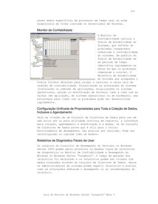 253



esses dados específicos de processos em tempo real só eram
disponíveis de forma limitada no Gerenciador de Tarefas.

Monitor de Confiabilidade
                                       O Monitor de
                                       Confiabilidade calcula o
                                       Índice de Estabilidade do
                                       Sistema, que reflete se
                                       problemas inesperados
                                       reduziram a confiabilidade
                                       do sistema. Um gráfico do
                                       Índice de Estabilidade em
                                       um período de tempo
                                       identifica rapidamente as
                                       datas em que os problemas
                                       começaram a ocorrer. O
                                       Relatório de Estabilidade
                                       do Sistema que acompanha o
Índice fornece detalhes para ajudar a resolver a causa raiz da
redução de confiabilidade. Visualizando as alterações do sistema
(instalação ou remoção de aplicações, atualizações no sistema
operacional, adição ou modificação de drivers) lado a lado com as
falhas (de aplicação, de sistema operacional ou de hardware), uma
estratégia para lidar com os problemas pode ser desenvolvida
rapidamente.

Configuração Unificada de Propriedades para Toda a Coleção de Dados,
Inclusive o Agendamento
Seja na criação de um Conjunto de Coletores de Dados para uso em
uma única vez ou para atividade contínua de registro, a interface
para criação, agendamento e modificação é a mesma. Se um Conjunto
de Coletores de Dados prova que é útil para o futuro
monitoramento de desempenho, não precisa ser recriado. Pode ser
reconfigurado ou copiado como um modelo.

Relatórios de Diagnóstico Fáceis de Usar
Os usuários do Consultor de Desempenho do Servidor no Windows
Server 2003 podem agora encontrar os mesmos tipos de relatórios
de diagnóstico no Monitor de Confiabilidade e Desempenho do
Windows no Windows Server “Longhorn”. O tempo de geração dos
relatórios foi melhorado e os relatórios podem ser criados com
dados coletados através do Conjunto de Coletores de Dados. Assim
os administradores de sistema podem repetir relatórios e avaliar
como as alterações afetaram o desempenho ou as recomendações do
relatório.




    Guia do Revisor do Windows Server “Longhorn” Beta 3
 