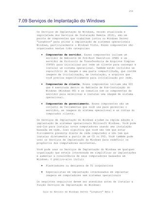 254



7.09 Serviços de Implantação do Windows

        Os Serviços de Implantação do Windows, versão atualizada e
        reprojetada dos Serviços de Instalação Remota (RIS), são um
        pacote de componentes que trabalham juntos no Windows Server
        “Longhorn” para ativar a implantação de sistemas operacionais
        Windows, particularmente o Windows Vista. Esses componentes são
        organizados nestas três categorias:

           •     Componentes de servidor. Esses componentes incluem um
                 servidor de Ambiente de Pré-Boot Execution (PXE) e um
                 servidor de Protocolo de Transferência de Arquivos Simples
                 (TFTP) para inicializar por rede um cliente para carregar e
                 instalar um sistema operacional. Também estão incluídos um
                 repositório de imagem e uma pasta compartilhada, que contêm
                 imagens de inicialização, de instalação, e arquivos que
                 você precisa especificamente para inicialização por rede.

           •     Componentes de cliente. Esses componentes incluem uma GUI
                 que é executada dentro do Ambiente de Pré-Instalação do
                 Windows (Windows PE) e se comunica com os componentes de
                 servidor para selecionar e instalar uma imagem de sistema
                 operacional.

           •     Componentes de gerenciamento. Esses componentes são um
                 conjunto de ferramentas que você usa para gerenciar o
                 servidor, as imagens do sistema operacional e as contas do
                 computador cliente.

        Os Serviços de Implantação do Windows ajudam na rápida adoção e
        implantação de sistemas operacionais Microsoft Windows. Você pode
        usá-los para instalar novos computadores usando uma instalação
        baseada em rede. Isso significa que você não tem que estar
        fisicamente presente diante de cada computador e não tem que
        instalar diretamente a partir de um CD ou DVD. Você também pode
        usar os Serviços de Implantação do Windows para redefinir os
        propósitos dos computadores existentes.

        Você pode usar os Serviços de Implantação do Windows em qualquer
        organização que esteja interessada em simplificar as implantações
        e aumentar a consistência de seus computadores baseados em
        Windows. O público-alvo inclui:

           •     Planejadores ou designers de TI corporativos

           •     Especialistas em implantação interessados em implantar
                 imagens em computadores sem sistemas operacionais

        Os seguintes requisitos devem ser atendidos antes de instalar a
        função Serviços de Implantação do Windows:

               Guia do Revisor do Windows Server “Longhorn” Beta 3
 