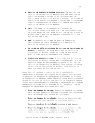 255



   •     Serviços de Domínio do Active Directory. Um servidor com
         Serviços de Implantação do Windows deve ser membro de um
         domínio do Active Directory ou ser um controlador de
         domínio para um domínio do Active Directory. As versões do
         domínio e da floresta do Active Directory são irrelevantes;
         todas as configurações de domínio e floresta suportam os
         Serviços de Implantação do Windows.

   •     DHCP. Você deve ter um servidor de Protocolo de
         Configuração Dinâmica de Host (DHCP) em funcionamento com
         um escopo ativo na rede, pois os Serviços de Implantação do
         Windows usam o Ambiente de Pre-Boot Execution (PXE), que
         por sua vez usa o DHCP.

   •     DNS. Um servidor de Sistema de Nomes de Domínio em
         funcionamento na rede é necessário para executar os
         Serviços de Implantação do Windows.

   •     Um volume de NTFS no servidor de Serviços de Implantação do
         Windows. O servidor que está executando os Serviços de
         Implantação do Windows requer um volume de sistema de
         arquivos NTFS para o armazenamento de imagem.

   •     Credenciais administrativas. A instalação dos Serviços de
         Implantação do Windows requer que o administrador seja um
         membro do grupo de Administradores Locais no servidor de
         Serviços de Implantação do Windows. Para iniciar o cliente
         de Serviços de Implantação do Windows, você deve ser um
         membro do grupo de Usuários do Domínio.

Esses Serviços incluem o snap-in do MMC de Serviços de
Implantação do Windows, que fornece gerenciamento rico de todos
os recursos dos Serviços de Implantação do Windows. Os Serviços
de Implantação do Windows também oferecem vários aperfeiçoamentos
feitos no conjunto de recursos dos Serviços de Instalação Remota
(RIS). Esses aperfeiçoamentos suportam a implantação dos sistemas
operacionais Windows Vista e Windows Server “Longhorn”. Com os
Serviços de Implantação do Windows você pode:

   •     Criar uma imagem de captura. Imagens de captura são usadas
         para capturar imagens do Windows preparadas com Sysprep.exe
         para implantação como imagens de instalação.

   •     Criar uma imagem de instalação. Imagens de instalação são
         as imagens que você implanta no computador cliente.

   •     Associar arquivos de instalação autônoma a uma imagem.

   •     Criar uma imagem de descoberta. Imagens de descoberta são
         usadas para implantar o sistema operacional Windows em
         computadores que não suportam a inicialização PXE.


       Guia do Revisor do Windows Server “Longhorn” Beta 3
 