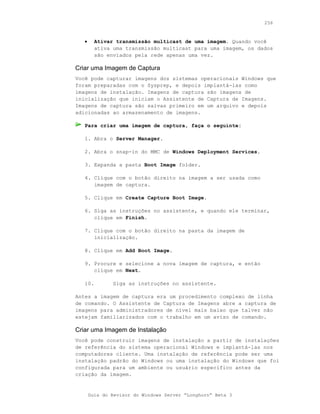 256



   •     Ativar transmissão multicast de uma imagem. Quando você
         ativa uma transmissão multicast para uma imagem, os dados
         são enviados pela rede apenas uma vez.

Criar uma Imagem de Captura
Você pode capturar imagens dos sistemas operacionais Windows que
foram preparadas com o Sysprep, e depois implantá-las como
imagens de instalação. Imagens de captura são imagens de
inicialização que iniciam o Assistente de Captura de Imagens.
Imagens de captura são salvas primeiro em um arquivo e depois
adicionadas ao armazenamento de imagens.

   Para criar uma imagem de captura, faça o seguinte:

   1. Abra o Server Manager.

   2. Abra o snap-in do MMC de Windows Deployment Services.

   3. Expanda a pasta Boot Image folder.

   4. Clique com o botão direito na imagem a ser usada como
      imagem de captura.

   5. Clique em Create Capture Boot Image.

   6. Siga as instruções no assistente, e quando ele terminar,
      clique em Finish.

   7. Clique com o botão direito na pasta da imagem de
      inicialização.

   8. Clique em Add Boot Image.

   9. Procure e selecione a nova imagem de captura, e então
      clique em Next.

   10.         Siga as instruções no assistente.

Antes a imagem de captura era um procedimento complexo de linha
de comando. O Assistente de Captura de Imagens abre a captura de
imagens para administradores de nível mais baixo que talvez não
estejam familiarizados com o trabalho em um aviso de comando.

Criar uma Imagem de Instalação
Você pode construir imagens de instalação a partir de instalações
de referência do sistema operacional Windows e implantá-las nos
computadores cliente. Uma instalação de referência pode ser uma
instalação padrão do Windows ou uma instalação do Windows que foi
configurada para um ambiente ou usuário específico antes da
criação da imagem.


       Guia do Revisor do Windows Server “Longhorn” Beta 3
 