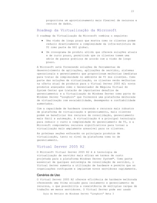 23



         proporciona um aprovisionamento mais flexível de recursos e
         centros de dados.

Roadmap da Virtualização da Microsoft
O roadmap da Virtualização da Microsoft combina o seguinte:
   •     Uma visão de longo prazo que mostra como os clientes podem
         reduzir drasticamente a complexidade da infra-estrutura de
         TI como parte da DSI global.
   •     Um cronograma de produto sólido que oferece soluções atuais
         e de curto prazo, permitindo que os clientes tomem uma
         série de passos práticos de acordo com a visão de longo
         prazo.
A Microsoft está fornecendo soluções de ferramentas de
desenvolvimento de aplicações, aplicações de servidor, sistemas
operacionais e gerenciamento que proporcionam melhorias imediatas
para tratar da complexidade no ambiente de TI dos clientes. Como
parte das soluções de virtualização, os clientes verão melhorias
na oferta atual de produtos para o Virtual Server 2005 R2; novos
produtos avançados como o Gerenciador de Máquina Virtual do
System Center que tratarão de importantes desafios de
gerenciamento; e a Virtualização do Windows Server como parte do
Windows Server “Longhorn” que fornecerá uma plataforma melhorada
de virtualização com escalabilidade, desempenho e confiabilidade
aumentados.
Com a capacidade de hardware crescendo e recursos mais robustos
de plataforma de virtualização e gerenciamento, mais clientes
podem se beneficiar dos recursos de consolidação, gerenciamento
mais fácil e automação. A virtualização é a principal tecnologia
para reduzir o custo e complexidade do gerenciamento de TI, e a
Microsoft comprometeu recursos significativos para tornar a
virtualização mais amplamente acessível para os clientes.
As próximas seções enfocarão os principais produtos de
virtualização, tanto no nível da plataforma como no de
gerenciamento.

Virtual Server 2005 R2
O Microsoft Virtual Server 2005 R2 é á tecnologia de
virtualização de servidor mais eficaz em termos de custo
projetada para a plataforma Windows Server System™. Como parte
essencial de qualquer estratégia de consolidação de servidor, o
Virtual Server aumenta a utilização de hardware e permite que as
organizações configurem e implantem novos servidores rapidamente.

Cenários de Uso
O Virtual Server 2005 R2 oferece eficiência de hardware melhorada
oferecendo uma ótima solução para isolamento e gerenciamento de
recursos, o que possibilita a coexistência de múltiplas cargas de
trabalho em menos servidores. O Virtual Server pode ser usado
       Guia do Revisor do Windows Server “Longhorn” Beta 3
 