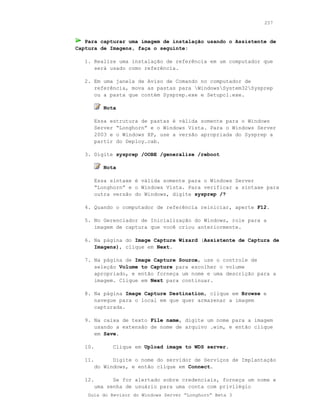 257



   Para capturar uma imagem de instalação usando o Assistente de
Captura de Imagens, faça o seguinte:

   1. Realize uma instalação de referência em um computador que
      será usado como referência.

   2. Em uma janela de Aviso de Comando no computador de
      referência, mova as pastas para WindowsSystem32Sysprep
      ou a pasta que contém Sysprep.exe e Setupcl.exe.

           Nota

         Essa estrutura de pastas é válida somente para o Windows
         Server “Longhorn” e o Windows Vista. Para o Windows Server
         2003 e o Windows XP, use a versão apropriada do Sysprep a
         partir do Deploy.cab.

   3. Digite sysprep /OOBE /generalize /reboot

           Nota

         Essa sintaxe é válida somente para o Windows Server
         “Longhorn” e o Windows Vista. Para verificar a sintaxe para
         outra versão do Windows, digite sysprep /?

   4. Quando o computador de referência reiniciar, aperte F12.

   5. No Gerenciador de Inicialização do Windows, role para a
      imagem de captura que você criou anteriormente.

   6. Na página do Image Capture Wizard (Assistente de Captura de
      Imagens), clique em Next.

   7. Na página de Image Capture Source, use o controle de
      seleção Volume to Capture para escolher o volume
      apropriado, e então forneça um nome e uma descrição para a
      imagem. Clique em Next para continuar.

   8. Na página Image Capture Destination, clique em Browse e
      navegue para o local em que quer armazenar a imagem
      capturada.

   9. Na caixa de texto File name, digite um nome para a imagem
      usando a extensão de nome de arquivo .wim, e então clique
      em Save.

   10.         Clique em Upload image to WDS server.

   11.         Digite o nome do servidor de Serviços de Implantação
         do Windows, e então clique em Connect.

   12.         Se for alertado sobre credenciais, forneça um nome e
         uma senha de usuário para uma conta com privilégio
    Guia do Revisor do Windows Server “Longhorn” Beta 3
 