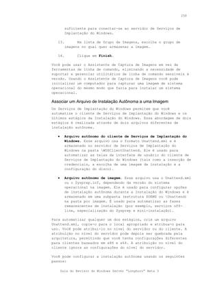258



         suficiente para conectar-se ao servidor de Serviços de
         Implantação do Windows.

   13.         Na lista de Grupo de Imagens, escolha o grupo de
         imagens no qual quer armazenar a imagem.

   14.         Clique em Finish.

Você pode usar o Assistente de Captura de Imagens em vez de
ferramentas de linha de comando, eliminando a necessidade de
suportar e gerenciar utilitários de linha de comando sensíveis à
versão. Usando o Assistente de Captura de Imagens você pode
inicializar um computador para capturar uma imagem de sistema
operacional do mesmo modo que faria para instalar um sistema
operacional.

Associar um Arquivo de Instalação Autônoma a uma Imagem
Os Serviços de Implantação do Windows permitem que você
automatize o cliente de Serviços de Implantação do Windows e os
últimos estágios da Instalação do Windows. Essa abordagem de dois
estágios é realizada através de dois arquivos diferentes de
instalação autônoma.

   •     Arquivo autônomo do cliente de Serviços de Implantação do
         Windows. Esse arquivo usa o formato Unattend.xml e é
         armazenado no servidor de Serviços de Implantação do
         Windows na pasta WDSClientUnattend. Ele é usado para
         automatizar as telas da interface de usuário do cliente de
         Serviços de Implantação do Windows (tais como a inserção de
         credenciais, a escolha de uma imagem de instalação e a
         configuração do disco).

   •     Arquivo autônomo de imagem. Esse arquivo usa o Unattend.xml
         ou o Sysprep.inf, dependendo da versão do sistema
         operacional na imagem. Ele é usado para configurar opções
         de instalação autônoma durante a Instalação do Windows e é
         armazenado em uma subpasta (estrutura $OEM$ ou Unattend)
         na pasta por imagem. É usado para automatizar as fases
         remanescentes de instalação (por exemplo, serviços off-
         line, especialização do Sysprep e mini-instalação).

Para automatizar qualquer um dos estágios, crie um arquivo
Unattend.xml, copie-o para o local apropriado e atribua-o para
uso. Você pode atribuí-lo no nível do servidor ou do cliente. A
atribuição no nível do servidor pode depois ser quebrada pela
arquitetura, permitindo que você tenha configurações diferentes
para clientes baseados em x86 e x64. A atribuição no nível do
cliente ignora as configurações do nível do servidor.

Você pode configurar a instalação autônoma usando os seguintes
passos:

       Guia do Revisor do Windows Server “Longhorn” Beta 3
 