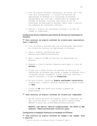 259



   1. Crie um arquivo autônomo apropriado, de acordo com o que
      você está configurando – o cliente de Serviços de
      Implantação do Windows ou a Instalação do Windows.
      Recomendamos que você use o Gerenciador de Imagens de
      Sistema do Windows (incluído como parte do Kit de
      Instalação Automatizada do Windows (AIK)) para a autoria
      dos arquivos de instalação autônoma.

   2. Associe o arquivo de instalação autônoma a um tipo de
      imagem ou computador.

Configurando Arquivo Autônomo para Cliente de Serviços de Implantação do
Windows
   Para associar um arquivo autônomo de cliente pela arquitetura,
faça o seguinte:

   1. Crie um arquivo Unattend.xml com configurações aplicáveis
      ao cliente de Serviços de Implantação do Windows.

   2. Copie o arquivo Unattend.xml para
      RemoteInstallWDSClientUnattend.

   3. Abra o snap-in do MMC de Serviços de Implantação do
      Windows.

   4. Expanda a lista no painel esquerdo para expor a lista de
      Servers.

   5. Clique com o botão direito no servidor de Serviços de
      Implantação do Windows que contém a imagem do Windows Vista
      ou Windows Server “Longhorn” à qual você quer associar o
      arquivo autônomo, e clique em Properties.

   6. Na guia Cliente, selecione Enable unattended installation,
      navegue para o arquivo autônomo apropriado, e então clique
      em Open.

   7. Clique em OK duas vezes para fechar a página de
      propriedades.

   Para associar um arquivo autônomo de cliente por computador

   1. Em uma janela de Aviso de Comando, digite o seguinte, em
      que <relative path> é o caminho da pasta compartilhada
      REMINST à pasta que contém WdsClientUnattend.xml:

      WDSUTIL /set-device /device:<computername> /ID:<GUID or MAC
      address> /WdsClientUnattend:<relative path>

Configurando a Instalação Autônoma na Instalação do Windows
   Para associar um arquivo autônomo de imagem a uma imagem, faça
o seguinte:
    Guia do Revisor do Windows Server “Longhorn” Beta 3
 