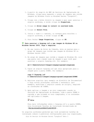 260



   1. A partir do snap-in do MMC de Serviços de Implantação do
      Windows, clique para expandir o grupo de imagens que contém
      imagens do Windows Vista ou Windows Server “Longhorn”.

   2. Clique com o botão direito na imagem à qual quer associar o
      arquivo autônomo, e então clique em Properties.

   3. Clique em Allow image to install in unattend mode.

   4. Clique em Select File.

   5. Insira o nome e o caminho, ou navegue para escolher o
      arquivo autônomo, e então clique em OK.

   6. Para fechar Image Properties, clique em OK.

   Para associar o Sysprep.inf a uma imagem do Windows XP ou
Windows Server 2003, faça o seguinte:

   1. Em uma janela de Aviso de Comando, mova as pastas para o
      grupo de imagens que contém uma imagem do Windows XP ou
      Windows Server 2003.

   2. No grupo de imagens que contém a imagem do Windows XP, crie
      uma pasta com o mesmo nome da imagem à qual você quer
      associar o arquivo Sysprep.inf. Por exemplo:

      md C:RemoteInstallImagesimagegroupnameimagename

   3. Copie um arquivo Sysprep.inf que seja apropriado para a
      imagem para a pasta $OEM$. Por exemplo:

      copy C:Sysprep.inf
      C:RemoteInstallImagesimagegroupnameimagename$OEM$

   4. Adicione arquivos (por exemplo um diretório de ferramentas)
      e faça outras alterações conforme o necessário (por
      exemplo, modifique o registro usando um script), seguindo
      as convenções de $OEM$.

   5. Após aplicar a imagem a um novo computador usando os
      Serviços de Implantação do Windows, toda a pasta $OEM$ é
      copiada a uma unidade no novo computador, e os conteúdos
      são aplicados à imagem.

         Nota

      Para mais informações sobre o Sysprep.inf e a pasta $OEM$,
      veja Projetando Tarefas de Instalação Automatizada em
      (http://go.microsoft.com/fwlink/?LinkId=66136).

Os arquivos autônomos permitem que você automatize tarefas de
instalação comuns e padronize configurações para sua organização.
    Guia do Revisor do Windows Server “Longhorn” Beta 3
 