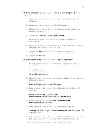 262



   Para associar um pacote de idiomas a uma imagem, faça o
seguinte:

   1. Abra o snap-in do MMC de Serviços de Implantação do
      Windows.

   2. Expanda a pasta Imagem de Inicialização.

   3. Clique com o botão direito na imagem a ser usada como
      imagem de descoberta.

   4. Clique em Create Discover Boot Image.

   5. Escolha um nome e uma descrição para a imagem de
      descoberta.

   6. Escolha um local e um nome para o novo arquivo, usando a
      extensão de nome de arquivo .wim.

   7. Clique em Next para criar a imagem de captura.

   8. Clique em Finish.

   Para criar mídia inicializável, faça o seguinte:

   1. Em uma janela de Aviso de Comando, digite os seguintes
      comandos:

      Md c:WinpeBoot

      Md c:WinpeSources

   2. Para copiar a imagem de descoberta criada no procedimento
      anterior, digite:

      Copy c:boot.wim c:WinpeSources

   3. Para copiar arquivos de inicialização do Windows AIK,
      digite:

      Xcopy c:Program FilesWindows
      AIKtools<architecture>boot c:WinPEboot

   4. Mova a pasta para C:Program filesWindows
      AIKtools<architecture>.

   5. Para criar a imagem ISO inicializável, digite:

      Oscdimg -n -bc:winpeISObootetfsboot.com c:winpeISO
      c:winpe.iso

   6. Use uma ferramenta de cópia em CD que pode criar um CD ou
      DVD para transferir a imagem ISO à mídia apropriada.
    Guia do Revisor do Windows Server “Longhorn” Beta 3
 