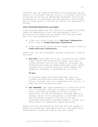 263



Você pode usar uma imagem de descoberta de um computador que não
suporta a inicialização PXE para iniciar a instalação a partir de
um servidor de Serviços de Implantação do Windows. Sem um disco
de descoberta, os computadores que não suportam a inicialização
PXE não podem acessar os recursos dos Serviços de Implantação do
Windows.

Ativar Transmissão Multicast de uma Imagem
O multicasting permite que você implante uma imagem em um grande
número de computadores cliente sem sobrecarregar a rede. O
multicasting fica desativado por padrão. Você tem duas opções
para criar uma transmissão multicast:

   •     Clique com o botão direito no nó Multicast Transmission, e
         então clique em Create Multicast Transmission.

   •     Clique com o botão direito em uma imagem, e então clique em
         Create Multicast Transmission.

Quando você cria uma transmissão, tem duas opções para o tipo de
multicast:

   •     Auto-Cast. Essa opção indica que o multicasting está sempre
         ligado. Quando você seleciona essa opção, assim que um
         cliente aplicável solicita uma imagem de instalação, uma
         transmissão multicast da imagem selecionada inicia. Então,
         conforme outros clientes solicitam a mesma imagem, eles
         também são vinculados à transmissão que já iniciou.

            Nota

         Os conteúdos apenas são transferidos pela rede se os
         clientes estiverem solicitando dados. Se nenhum cliente
         estiver conectado (isto é, a transmissão está inativa), os
         dados não serão enviados pela rede.

   •     Cast Agendado. Essa opção estabelece os critérios de início
         para a transmissão, com base no número de clientes que
         estão solicitando uma imagem e/ou um dia e horário
         específicos. Se você não selecionar um desses quadros de
         seleção, tem que iniciar manualmente a transmissão. Note
         que além desses critérios, você pode iniciar uma
         transmissão manualmente a qualquer momento, clicando com o
         botão direito na transmissão e depois em Iniciar.

Quando você cria uma transmissão multicast para uma imagem, os
dados são enviados pela rede apenas uma vez, o que pode reduzir
drasticamente a largura de banda da rede que é usada.




       Guia do Revisor do Windows Server “Longhorn” Beta 3
 