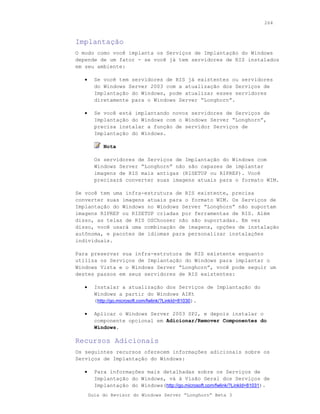 264



Implantação
O modo como você implanta os Serviços de Implantação do Windows
depende de um fator - se você já tem servidores de RIS instalados
em seu ambiente:

   •     Se você tem servidores de RIS já existentes ou servidores
         do Windows Server 2003 com a atualização dos Serviços de
         Implantação do Windows, pode atualizar esses servidores
         diretamente para o Windows Server “Longhorn”.

   •     Se você está implantando novos servidores de Serviços de
         Implantação do Windows com o Windows Server “Longhorn”,
         precisa instalar a função de servidor Serviços de
         Implantação do Windows.

            Nota

         Os servidores de Serviços de Implantação do Windows com
         Windows Server “Longhorn” não são capazes de implantar
         imagens de RIS mais antigas (RISETUP ou RIPREP). Você
         precisará converter suas imagens atuais para o formato WIM.

Se você tem uma infra-estrutura de RIS existente, precisa
converter suas imagens atuais para o formato WIM. Os Serviços de
Implantação do Windows no Windows Server “Longhorn” não suportam
imagens RIPREP ou RISETUP criadas por ferramentas de RIS. Além
disso, as telas de RIS OSChooser não são suportadas. Em vez
disso, você usará uma combinação de imagens, opções de instalação
autônoma, e pacotes de idiomas para personalizar instalações
individuais.

Para preservar sua infra-estrutura de RIS existente enquanto
utiliza os Serviços de Implantação do Windows para implantar o
Windows Vista e o Windows Server “Longhorn”, você pode seguir um
destes passos em seus servidores de RIS existentes:

   •     Instalar a atualização dos Serviços de Implantação do
         Windows a partir do Windows AIKt
         (http://go.microsoft.com/fwlink/?LinkId=81030).

   •     Aplicar o Windows Server 2003 SP2, e depois instalar o
         componente opcional em Adicionar/Remover Componentes do
         Windows.

Recursos Adicionais
Os seguintes recursos oferecem informações adicionais sobre os
Serviços de Implantação do Windows:

   •     Para informações mais detalhadas sobre os Serviços de
         Implantação do Windows, vá à Visão Geral dos Serviços de
         Implantação do Windows(http://go.microsoft.com/fwlink/?LinkId=81031).
       Guia do Revisor do Windows Server “Longhorn” Beta 3
 