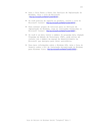 265



•     Para o Guia Passo a Passo dos Serviços de Implantação do
      Windows, veja o site da Microsoft
      (http://go.microsoft.com/fwlink/?LinkId=66145).

•     Se você precisa de suporte ao produto, visite o site do
      Microsoft Connect (http://go.microsoft.com/fwlink/?LinkId=49779).

•     Para acessar grupos de notícias para os Serviços de
      Implantação do Windows, siga as instruções fornecidas no
      Microsoft Connect (http://go.microsoft.com/fwlink/?LinkId=50067).

•     Se você é um beta tester e membro do programa beta chamado
      Programa de Adoção de Tecnologia (TAP), pode entrar em
      contato com o membro da equipe de desenvolvimento da
      Microsoft que designou para obter assistência.

•     Para mais informações sobre o Windows AIK, veja o Guia do
      Usuário sobre o Kit de Instalação Automatizada do Windows
      para Windows Vista (http://go.microsoft.com/fwlink/?LinkID=53552).




    Guia do Revisor do Windows Server “Longhorn” Beta 3
 
