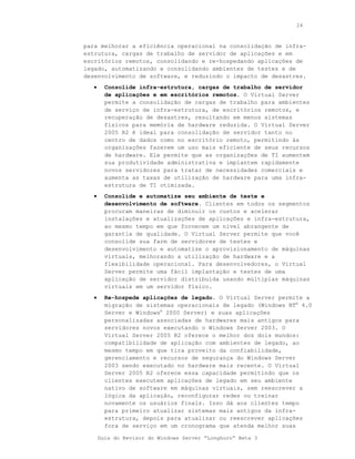 24



para melhorar a eficiência operacional na consolidação de infra-
estrutura, cargas de trabalho de servidor de aplicações e em
escritórios remotos, consolidando e re-hospedando aplicações de
legado, automatizando e consolidando ambientes de testes e de
desenvolvimento de software, e reduzindo o impacto de desastres.
   •     Consolide infra-estrutura, cargas de trabalho de servidor
         de aplicações e em escritórios remotos. O Virtual Server
         permite a consolidação de cargas de trabalho para ambientes
         de serviço de infra-estrutura, de escritórios remotos, e
         recuperação de desastres, resultando em menos sistemas
         físicos para memória de hardware reduzida. O Virtual Server
         2005 R2 é ideal para consolidação de servidor tanto no
         centro de dados como no escritório remoto, permitindo às
         organizações fazerem um uso mais eficiente de seus recursos
         de hardware. Ele permite que as organizações de TI aumentem
         sua produtividade administrativa e implantem rapidamente
         novos servidores para tratar de necessidades comerciais e
         aumenta as taxas de utilização de hardware para uma infra-
         estrutura de TI otimizada.
   •     Consolide e automatize seu ambiente de teste e
         desenvolvimento de software. Clientes em todos os segmentos
         procuram maneiras de diminuir os custos e acelerar
         instalações e atualizações de aplicações e infra-estrutura,
         ao mesmo tempo em que fornecem um nível abrangente de
         garantia de qualidade. O Virtual Server permite que você
         consolide sua farm de servidores de testes e
         desenvolvimento e automatize o aprovisionamento de máquinas
         virtuais, melhorando a utilização de hardware e a
         flexibilidade operacional. Para desenvolvedores, o Virtual
         Server permite uma fácil implantação e testes de uma
         aplicação de servidor distribuída usando múltiplas máquinas
         virtuais em um servidor físico.
   •     Re-hospede aplicações de legado. O Virtual Server permite a
         migração de sistemas operacionais de legado (Windows NT® 4.0
         Server e Windows® 2000 Server) e suas aplicações
         personalizadas associadas de hardwares mais antigos para
         servidores novos executando o Windows Server 2003. O
         Virtual Server 2005 R2 oferece o melhor dos dois mundos:
         compatibilidade de aplicação com ambientes de legado, ao
         mesmo tempo em que tira proveito da confiabilidade,
         gerenciamento e recursos de segurança do Windows Server
         2003 sendo executado no hardware mais recente. O Virtual
         Server 2005 R2 oferece essa capacidade permitindo que os
         clientes executem aplicações de legado em seu ambiente
         nativo de software em máquinas virtuais, sem reescrever a
         lógica da aplicação, reconfigurar redes ou treinar
         novamente os usuários finais. Isso dá aos clientes tempo
         para primeiro atualizar sistemas mais antigos da infra-
         estrutura, depois para atualizar ou reescrever aplicações
         fora de serviço em um cronograma que atenda melhor suas

       Guia do Revisor do Windows Server “Longhorn” Beta 3
 