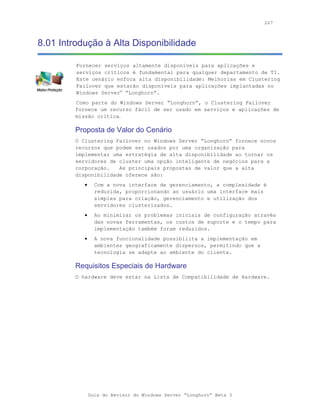 267



8.01 Introdução à Alta Disponibilidade

         Fornecer serviços altamente disponíveis para aplicações e
         serviços críticos é fundamental para qualquer departamento de TI.
         Este cenário enfoca alta disponibilidade: Melhorias em Clustering
         Failover que estarão disponíveis para aplicações implantadas no
         Windows Server® “Longhorn”.
         Como parte do Windows Server “Longhorn”, o Clustering Failover
         fornece um recurso fácil de ser usado em serviços e aplicações de
         missão crítica.

         Proposta de Valor do Cenário
         O Clustering Failover no Windows Server “Longhorn” fornece novos
         recursos que podem ser usados por uma organização para
         implementar uma estratégia de alta disponibilidade ao tornar os
         servidores de cluster uma opção inteligente de negócios para a
         corporação.   As principais propostas de valor que a alta
         disponibilidade oferece são:
            •     Com a nova interface de gerenciamento, a complexidade é
                  reduzida, proporcionando ao usuário uma interface mais
                  simples para criação, gerenciamento e utilização dos
                  servidores clusterizados.
            •     Ao minimizar os problemas iniciais de configuração através
                  das novas ferramentas, os custos de suporte e o tempo para
                  implementação também foram reduzidos.
            •     A nova funcionalidade possibilita a implementação em
                  ambientes geograficamente dispersos, permitindo que a
                  tecnologia se adapte ao ambiente do cliente.

         Requisitos Especiais de Hardware
         O hardware deve estar na Lista de Compatibilidade de Hardware.




                Guia do Revisor do Windows Server “Longhorn” Beta 3
 