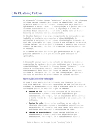 268



8.02 Clustering Failover

         No Microsoft® Windows Server “Longhorn,” as melhorias dos clusters
         failover (antes chamados de clusters de servidores) têm como
         objetivos simplificar os clusters, tornando-os mais seguros e
         aprimorando a estabilidade.   A configuração e o gerenciamento de
         clusters tornaram-se mais fáceis. A segurança e a rede de
         clusters foram aprimoradas, assim como a forma como um Cluster
         Failover se comunica com um armazenamento.
         Um Cluster Failover é um grupo independente de computadores que
         trabalha em conjunto para aumentar a disponibilidade de
         aplicações e serviços. Os servidores clusterizados (chamados de
         nós) são conectados por cabos físicos e por software. Se um nó de
         cluster falhar, outro nó passa a oferecer o serviço (um processo
         chamado de failover). Os usuários vivenciam interrupções mínimas
         no serviço.
         Os Clusters Failover são usados por profissonais de TI que
         precisam oferecer alta disponibilidade para serviços ou
         aplicações.


         A Microsoft apenas suporta uma solução de cluster se todos os
         componentes de hardware da solução estiverem com o logotipo de
         compatibilidade “Designed for Windows Server ‘Longhorn’”. Além
         disso, a configuração completa (servidores, rede, e
         armazenamento) deve passar por todos os testes do assistente
         Validate a Configuration (Validar uma Configuração), que está
         incluído no software de gerenciamento de Cluster Failover.

         Novo Assistente de Validação
         Ao usar o novo assistente de validação nos Clusters Failover,
         você pode executar testes para determinar se sua configuração do
         sistema, do armazenamento e da rede é adequada para um cluster. O
         assistente inclui os seguintes tipos de testes:
            •     Testes de nós. Estes testes analisam se os servidores
                  selecionados atendem a requisitos específicos que
                  estabelecem, por exemplo, que os servidores devem executar
                  a mesma versão do sistema operacional e as atualizações de
                  software.
            •     Testes de rede. Estes testes analisam se as redes de
                  clusters planejadas atendem a requisitos específicos que
                  estabelecem, por exemplo, que deve haver pelo menos duas
                  sub-redes separadas para a redundância de rede.
            •     Testes de armazenamento. Estes testes analisam se o
                  armazenamento atende a requisitos específicos que
                  estabelecem, por exemplo, se o armazenamento suporta


                Guia do Revisor do Windows Server “Longhorn” Beta 3
 