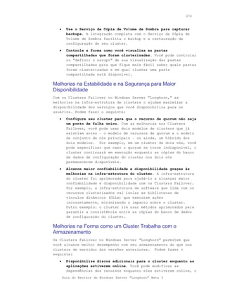 270



   •     Use o Serviço de Cópia de Volume de Sombra para capturar
         backups. A integração completa com o Serviço de Cópia de
         Volume de Sombra facilita o backup e a restauração da
         configuração de seu cluster.
   •     Controle a forma como você visualiza as pastas
         compartilhadas que foram clusterizadas. Você pode controlar
         ou “definir o escopo” de sua vizualização das pastas
         compartilhadas para que fique mais fácil saber quais pastas
         foram clusterizadas e em qual cluster uma pasta
         compartilhada está disponível.

Melhorias na Estabilidade e na Segurança para Maior
Disponibilidade
Com os Clusters Failover no Windows Server “Longhorn,” as
melhorias na infra-estrutura de clusters o ajudam maximizar a
disponibilidade dos serviços que você disponibiliza para os
usuários. Podem fazer o seguinte:
   •     Configure seu cluster para que o recurso de quorum não seja
         um ponto de falha único. Com as melhorias nos Clusters
         Failover, você pode usar dois modelos de clusters que já
         existiam antes – o modelo de recursos de quorum e o modelo
         de conjunto de nós principais – ou ainda, um híbrido dos
         dois modelos. Por exemplo, em um cluster de dois nós, você
         pode especificar que caso o quorum se torne indisponível, o
         cluster continuará em execução enquanto as cópias do banco
         de dados de configuração do cluster nos dois nós
         permanecerem disponíveis.
   •     Alcance maior confiabilidade e disponibilidade graças às
         melhorias na infra-estrutura do cluster. A infra-estrutura
         do cluster foi aprimorada para ajudá-lo a alcançar maior
         confiabilidade e disponibilidade com os Clusters Failover.
         Por exemplo, a infra-estrutura de software que lida com os
         recursos clusterizados vai isolar as bibliotecas de
         vínculos dinâmicos (DLLs) que executam ações
         incorretamente, minimizando o impacto sobre o cluster.
         Outro exemplo: o cluster irá usar métodos aprimorados para
         garantir a consistência entre as cópias do banco de dados
         de configuração do cluster.

Melhorias na Forma como um Cluster Trabalha com o
Armazenamento
Os Clusters Failover no Windows Server “Longhorn” permitem que
você alcance melhor desempenho com seu armazenamento do que nos
clusters de servidor das versões anteriores. Podem fazer o
seguinte:
   •     Disponibilize discos adicionais para o cluster enquanto as
         aplicações estiverem online. Você pode modificar as
         dependências dos recursos enquanto eles estiverem online, o
       Guia do Revisor do Windows Server “Longhorn” Beta 3
 