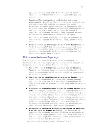 271



         que significa que você pode disponibilizar um disco
         adicional sem interromper o acesso à aplicação que irá
         utilizá-lo.
   •     Obtenha melhor desempenho e estabilidade com o seu
         armazenamento. Quando um Cluster Failover se comunica com o
         seu SAN ou DAS, ele utiliza os comandos que menos
         atrapalham (evitando reconfigurações no barramento SCSI).
         Os discos nunca são deixados em um estado desprotegido, o
         que significa que o risco de corrupção em volume é
         reduzido. Os Clusters Failover também suportam métodos
         aprimorados de descoberta e recuperação de disco.
         Os Clusters Failover suportam três tipos de conexões de
         armazenamento: Serial Attached SCSI (SAS), iSCSI e Fibre
         Channel.
   •     Execute tarefas de manutenção de disco mais facilmente. O
         “modo de manutenção” foi aprimorado para que você possa
         executar ferramentas para verificar, corrigir, fazer o
         backup ou a restauração de discos mais facilmente, com
         menos interrupções para o cluster.

Melhorias na Rede e na Segurança
Com os Clusters Failover no Windows Server “Longhorn”, o
desempenho da rede e da segurança foi aprimorado em relação aos
lançamentos anteriores. Podem fazer o seguinte:
   •     Use o IPv6, que é totalmente integrado com os Clusters
         Failover. Os Clusters Failover suportam totalmente o IPv6
         tanto na comunicação de nó para nó, quanto na comunicação
         de nó para cliente.
   •     Use o DNS sem as dependências do NetBIOS do legado. Isto
         simplifica o transporte do tráfego SMB (Server Message
         Block) e significa que você não tem as transmissões de
         resolução de nome do Windows Internet Name Service (WINS) e
         NetBIOS.
   •     Alcance maior confiabilidade através de outras melhorias na
         rede. Por exemplo, você pode ajudar as dependências entre
         um nome da rede e os endereços de IP associados para que o
         nome da rede esteja disponível se um dos endereços de IP (e
         não ambos) estiver disponível.   Além disso, quando os nós
         transmitem e recebem “pulsações” para confirmar que cada nó
         ainda está disponível, eles utilizam o protocolo TCP
         (Transmission Control Protocol) em vez do protocolo UDP
         (User Datagram Protocol), que é menos confiável.
   •     Alcance maior segurança através das melhorias na segurança
         e da auditoria do acesso ao cluster. As melhorias na
         segurança nos Clusters Failover aprimoram os processos de
         autenticação e criptografia. Além disso, você pode usar a
         auditoria para capturar informações sobre quem acessou seu
         cluster e quando ele foi acessado.
       Guia do Revisor do Windows Server “Longhorn” Beta 3
 
