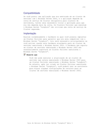272



Compatibilidade
Se você possui uma aplicação que era executada em um cluster de
servidor com o Windows Server 2003, e a aplicação depende da
conta do serviço de Cluster obrigatória para clusters de
servidores, talvez seja necessário trocar a aplicação para que
ela não dependa mais da conta. Os Clusters Failover que executam
o Windows Server “Longhorn” não utilizam uma conta de serviço de
Cluster separada.

Implantação
Analise cuidadosamente o hardware no qual você planeja implantar
um Cluster Failover para garantir que ele seja compatível com o
Windows Server “Longhorn”. Isto será necessário principalmente se
você estiver usando este hardware atualmente para um cluster de
servidor executando o Windows Server 2003. O hardware que suporta
um cluster de servidor executando o Windows Server 2003 não
necessariamente suportará um Cluster Failover executando o
Windows Server “Longhorn”.
  Observe que
      Você não pode executar a atualização de um cluster de
      servidor que esteja executando o Windows Server 2003 para
      um Cluster Failover executando o Windows Server “Longhorn”.
      No entanto, após ter criado um Cluster Failover executando
      o Windows Server “Longhorn”, você poderá usar um assistente
      para migrar algumas configurações de recursos para um
      cluster de servidor executando o Windows Server 2003.




    Guia do Revisor do Windows Server “Longhorn” Beta 3
 