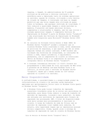 277



         imaging, o ImageX. Os adminsitradores de TI poderão
         utilizar-se de práticas e técnicas similares e de
         excelência para a implatação tanto do sistema operacional
         do servidor, quando do cliente, utilizando a nova técnica
         de criação de imagens. A instalação com base na imagem
         permitirá que uma única imagem seja utilizada em quase
         todos os hardware, sem qualquer restrição de localidade. O
         fato reduzirá a quantidade imagens a serem mantidas na
         memória. É possível até mesmo adicionar drivers,
         componentes e atualizações à imagens, sem ter que iniciar o
         sistema operacional imaged. O componente Serviços de
         Implantação do Windows® é parte do Windows Server “Longhorn”
         e uma atualização dos Serviços de Implantação do Windows®
         também está disponível para Microsoft® Windows Server 2003
         SP2.
   •     Os recursos do Proteção Contra Acesso à Rede (NAP) do
         Windows Server “Longhorn” ajudam a assegurar que os
         clientes Windows Vista conectados à rede, estão obedecendo
         às politicas de segurança, e que aqueles que não as estão
         seguindo tenham seu acesso limitado. A NAP fornece uma
         validação das diretivas de integridade, as limitações de
         acesso a rede, reparo automático, e aquiescência
         permanente, com os componentes do cliente já construídos
         dentro do Windows Vista e os componentes do servidor
         integrados dentro do Windows Server “Longhorn”.
   •     O Internet Information Services 7.0 (IIS7) fornece aos
         programadores a habilidade de criar aplicações da Web novas
         e potentes em um desktop com base Windows Vista e ao
         concluir, os enviar para o servidor do Windows Server
         “Longhorn”, desde que a mesma versão do IIS7 esteja
         operando no cliente e no servidor.

Maior Disponibilidade
A confiabilidade, a escalabilidade e a receptividade global da
infra-estrutura do cliente e do servidor estão bastantes
ampliadas por aprimoramentos feitos tanto no Windows Vista quanto
no Windows Server “Longhorn.”
   •     O Windows Vista pode tornar trabalhos de impressão
         acessíveis localmente antes de os enviar aos serrvidores de
         impressão, para dessa forma reduzir a carga de trabalho do
         servidor de impressão, tornando-o mais acessível. Os dados
         são enviados aos servidores de impressão pelo formato de
         impressão não processada: EMF. O nível de disponibilidade
         será maior porque mais processamentos é realizado no
         cliente. A carga de trabalho da rede de filiais sem um
         servidor de impressão local também será reduzida. No
         entanto, esta capacidade requer que as impressoras possuam
         drivers compatíveis. Porém, quando unido a entrega de
         tabalhos de impressão do lado do cliente do Windows Server

       Guia do Revisor do Windows Server “Longhorn” Beta 3
 