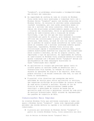 278



         “Longhorn”, os problemas relacionados a incompatibilidade
         dos drivers são reduzidos.
   •     As capacidade de caching do lado do cliente do Windows
         Vista estão muito mais acentuadas e trabalham tanto com o
         Windows Server “Longhorn” quanto com versões anteriores do
         Windows Server. Os recursos do servidor estão armazenados
         (cached) localmente, por isso estão acessíveis mesmo no
         caso de o servidor não estar acessível. Além disso, as
         cópias são atualizadas automaticamente quando o servidor e
         o clientes são reconectados. Entre os aprimoramentos do
         caching do lado-clientes esta a transição de estado
         facilitada, o que faz com que não seja necessária
         intervenção por parte do usuário, pois mudanças realizadas
         off-line são sincronizadas no plano de fundo de maneira
         silenciosa. Além disso, um modo de link low (lento) permite
         que os pedidos do usuário sejam satisfeitos do cache local,
         assim as conexões com o servidor acontecem somente quando
         requeridas. Igualmente, Windows Vista utiliza uma
         sincronização rápida e transferência diferenciadas, assim
         somente modificações modified nos arquivos são transmitidas
         entre cliente e servidor, em vez do arquivo inteiro, não
         importando o tipo de aplicativo. As capacidades de caching
         do lado-cliente do Windows Vista acumulam benefícios extras
         quando trabalham com o Windows Server “Longhorn” devido aos
         aprimoramentos de rede subjacente discutidos na
         seção“comunicação mais rápida” .
   •     Os aplicativos ou scripts que precisam operar tanto no
         cliente quanto no servidor podem se beneficiar com o
         Transactional File System, na redução do risco de erro
         durante as operações de arquivo e de registro. Além disso,
         poderá retornar a um estado conhecido como bom, no caso de
         falha ou cancelamento.
   •     É possível criar diretivas que assegurem uma maior
         qualidade de serviço para certos aplicativos ou serviços,
         que requeiram atribuição de prioridades da largura de banda
         de rede entre clientes e servidor. Através do uso da
         Diretiva de Grupo os administradores também podem
         restringir a quantidade de largura de banda que um
         aplicativo pode utilizar e determinar valores de code point
         de serviços diferenciados (DSCP) através da implementação
         dos padrões de indústria de RFCs.

Comunicações Mais Rápidas
Os clientes Windows Vista que estiverem conectados à redes nas
quais o Windows Server “Longhorn” tenha sido implantado podem
perceber uma enorme melhora na rapidez e na confiabilidade da
comunicação.
   •     A procura por servidores do Windows Server “Longhorn” a
         partir do cliente Windows Vista, torna acessíveis aos dois

       Guia do Revisor do Windows Server “Longhorn” Beta 3
 