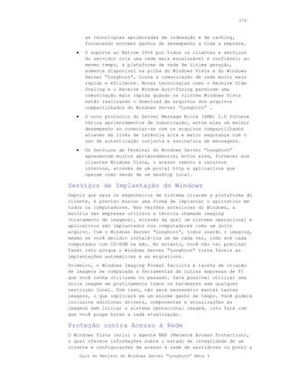 279



         as tecnologias aprimoradas de indexação e de caching,
         fornecendo enormes ganhos de desempenho a toda a empresa.
   •     O suporte ao Native IPv6 por todos os clientes e serviços
         do servidor cria uma rede mais escalonável e confiável; ao
         mesmo tempo, a plataforma de rede de última geração,
         somente disponível na pilha do Windows Vista e do Windows
         Server “Longhorn”, torna a comunicação de rede muito mais
         rápida e eficiente. Novas tecnologias como o Receive Side
         Scaling e o Receive Window Auto-Tuning permitem uma
         comunicação mais rápida quando os clintes Windows Vista
         estão realizando o download de arquivos dos arquivos
         compartilhados do Windows Server “Longhorn” .
   •     O novo protocolo do Server Message Block (SMB) 2.0 fornece
         vários aprimoramentos de comunicação, entre eles um melhor
         desempenho ao conectar-se com os arquivos compartilhados
         através de links de latência alta e maior segurança com o
         uso de autenticação conjunta e assinatura de mensagens.
   •     Os Serviços de Terminal do Windows Server “Longhorn”
         apresentam muitos aprimoramentos; entre eles, fornecer aos
         clientes Windows Vista, o acesso remoto a recursos
         internos, através de um portal http e aplicativos que
         operam como sendo de um desktop local.

Serviços de Implantação do Windows
Depois que seus os engenheiros de sistema criarem a plataforma do
cliente, é preciso buscar uma forma de implantar o aplicativo em
todos os computadores. Nas versões anteriores do Windows, a
maioria das empresas utilizou a técnica chamada imaging
(tratamento de imagens), através da qual um sistema operacional e
aplicativos são implantados nos computadores como um único
arquivo. Com o Windows Server “Longhorn”, todos usarão o imaging,
mesmo se você decidir instalá-los um de cada vez, indo até cada
computador com CD-ROM na mão. No entanto, você não vai precisar
fazer isto porque o Windows Server “Longhorn” torna fáceis as
implantações automáticas e as migrations.
Primeiro, o Windows Imaging Format facilita a tarefa de criação
de imagens se comparada a ferramentas de outras empresas de TI
que você tenha utilizado no passado. Será possível utilizar uma
única imagem em praticamente todos os hardwares sem qualquer
restrição local. Com isso, não será necessário manter tantas
imagens, o que implicará em um enorme ganho de tempo. Você poderá
inclusive adicionar drivers, componentes e atualizações às
imagens sem iniciar o sistema operacional imaged, isto fará com
que você poupe horas a cada atualização.

Proteção contra Acesso à Rede
O Windows Vista inclui o agente NAP (Network Access Protection),
o qual oferece informações sobre o estado de integridade de um
cliente e configurações de acesso à rede de servidores ou ponto a
       Guia do Revisor do Windows Server “Longhorn” Beta 3
 