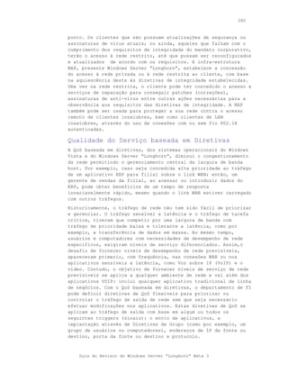 280



ponto. Os clientes que não possuam atualizações de segurança ou
assinaturas de vírus atuais; ou ainda, aqueles que falham com o
cumprimento dos requisitos de integridade do mandato corporativo,
terão o acesso à rede restrito, até que possam ser reconfigurados
e atualizados de acordo com os requisitos. A infra-estrutura
NAP, presente Windows Server “Longhorn”, estabelece a concessão
do acesso à rede privada ou à rede restrita ao cliente, com base
na aquiescência deste às diretivas de integridade estabelecidas.
Uma vez na rede restrita, o cliente pode ter concedido o acesso a
serviços de reparação para conseguir patches (correções),
assinaturas de anti-vírus entre outras ações necessárias para a
observância aos requisitos das diretivas de integridade. A NAP
também pode ser usada para proteger a sua rede contra o acesso
remoto de clientes insalubres, bem como clientes de LAN
insalubres, através do uso de conexões com ou sem fio 802.1X
autenticadas.

Qualidade do Serviço baseada em Diretivas
A QoS baseada em diretivas, dos sistemas operacionais do Windows
Vista e do Windows Server “Longhorn”, diminui o congestionamento
da rede permitindo o gerenciamento central da largura de banda
host. Por exemplo, caso seja concedida alta prioridade ao tráfego
de um aplicativo ERP para filial sobre o link WAN; então, um
gerente de vendas da filial, ao acessar ou introduzir dados do
ERP, pode obter benefícios de um tempo de resposta
invariavelmente rápido, mesmo quando o link WAN estiver carregado
com outros tráfegos.
Historicamente, o tráfego de rede não tem sido fácil de priorizar
e gerenciar. O tráfego sensível a latência e o tráfego de tarefa
crítica, tiveram que competir por uma largura de banda com
tráfego de prioridade baixa e tolerante a latência, como por
exemplo, a transferência de dados em massa. Ao mesmo tempo,
usuários e computadores com necessidades de desempenho de rede
específicos, exigiram níveis de serviço diferenciados. Assim,o
desafio de fornecer níveis de desempenho de rede previsíveis,
apareceram primerio, com frequência, nas conexões WAN ou nos
aplicativos sensíveis a latência, como Voz sobre IP (VoIP) e o
vídeo. Contudo, o objetivo de fornecer níveis de serviço de rede
previsíveis se aplica a qualquer ambiente de rede e vai além dos
aplicativos VOIP: inclui qualquer aplicativo tradicional de linha
de negócios. Com o QoS baseada em diretivas, o departamento de TI
pode definir diretivas de QoS flexíveis para priorizar ou
controlar o tráfego de saída de rede sem que seja necessário
efetuar modificações nos aplicativos. Estas diretivas de QoS se
aplicam ao tráfego de saída com base em algum ou todos os
seguintes triggers (sinais): o envio de aplicativos, a
implantação através de Diretivas de Grupo (como por exemplo, um
grupo de usuários ou computadores), endereços de IP da fonte ou
destino, porta da fonte ou destino e protocolo.



    Guia do Revisor do Windows Server “Longhorn” Beta 3
 