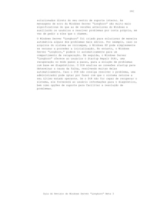 282



solucionados direto do seu centro de suporte interno. As
mensagens de erro do Windows Server “Longhorn” são muito mais
significativas do que as de versões anteriores do Windows e
auxiliarão os usuários a resolver problemas por conta própria, em
vez de pedir a eles que o chamem.
O Windows Server “Longhorn” foi criado para solucionar de maneira
automática alguns dos problemas mais sérios. Por exemplo, caso os
arquivos do sistema se corrompam, o Windows XP pode simplesmente
se recusar a proceder a inicialização. No entanto, o Windows
Server “Longhorn,” poderá ir automaticamente para um
compartimento de recuperação. Em seguida, o Windows Server
“Longhorn” oferece ao usuários o Startup Repair StR), uma
recuperação no modo passo a passo, para a solução de problemas
com base em diagnósticos. O StR analisa as conexões startup para
determinar a causa da falha, resolvendo muitas delas
automaticamente. Caso o StR não consiga resolver o problema, uma
administrador pode optar por fazer com que o sistema retorne a
seu último estado operante. Se o StR não for capaz de recuperar o
sistema, ele fornecerá ao usuário informações para o diagnóstico,
bem como opções de suporte para facilitar a resolução de
problemas.




    Guia do Revisor do Windows Server “Longhorn” Beta 3
 