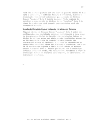 285



você não ativar o protudo com uma chave do produto válida 30 dias
após a instalação, o software deixará de funcionar. Durante a
instalação, você deverá selecionar qual a edição do Windows
Server “Longhorn” Beta 3 deseja instalar. Tenha certeza de
escolher a mesma edição do Windows Server “Longhorn” Beta 3 da
chave do produto que você possui, caso contrário, você não
conseguirá ativá-lo.

Instalação Completa Versus Instalação no Núcleo do Servidor
Algumas edições do Windows Server “Longhorn” Beta 3 podem ser
configuradas como instalação complete ou utilizando a nova opção
de instalação no Núcleo do Servidor. As instalações feitas no
Núcleo do Servidor podem ser administradas localmente, apenas com
as ferramentas da linha de comando. A administração das
instalações da Base do Servidor, utilizando as ferramentas de
gerenciamento gráfico, devem ser efetuadas à distância, com o uso
de um software que suporte a administração remota do Windows
Server “Longhorn” Beta 3. Repare que uma vez que a instalação
complete tenha sido feita, não será possível modificar a opção de
instalação de Base do Servidor para Completa, ou vice-versa, sem
reinstalar o software.




.




    Guia do Revisor do Windows Server “Longhorn” Beta 3
 