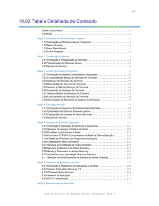 286



10.02 Tabela Detalhada de Conteúdo
            Sobre o documento ...............................................1
            Conteúdo ......................................................1

        Seção 1: Introdução ao Windows Server “Longhorn”                                3
            1.01 Introdução ao Windows Server “Longhorn”...........................4
            1.02 Maior Controle ...............................................8
            1.03 Mais Flexibilidade ............................................11
            1.04 Maior Proteção..............................................14

        Seção 2: Virtualização do Servidor                                             18
            2.01 Introdução à Virtualização de Servidor .............................19
            2.02 Virtualização do Windows Server.................................20
            2.03 Núcleo do Servidor ...........................................33

        Seção 3: Acesso Centralizado a Aplicações                                      34
            3.01 Introdução ao Acesso Centralizado a Aplicações .....................35
            3.02 Funcionalidade Básica de Serviços de Terminal ......................36
            3.03 Gateway de Serviços de Terminal ................................53
            3.04 RemoteApp de Serviços de Terminal ..............................62
            3.05 Acesso a Web de Serviços de Terminal ............................65
            3.06 Impressão de Serviços de Terminal ...............................69
            3.07 Session Broker de Serviços de Terminal ...........................73
            3.08 Licenciamento de Serviços de Terminal ............................76
            3.09 Gerenciador de Recursos de Sistema do Windows....................79

        Seção 4: Escritórios Remotos                                                   83
            4.01 Introdução ao Suporte a Escritórios Remotos/Filiais ...................84
            4.02 Controlador de Domínio Somente Leitura...........................85
            4.03 Criptografia de Unidade de Disco BitLocker .........................91
            4.04 Núcleo do Servidor ...........................................99

        Seção 5: Aplicação de Diretivas e Segurança                                   100
            5.01 Introdução à Aplicação de Diretivas e Segurança ....................101
            5.02 Serviços de Acesso e Diretiva de Rede ...........................103
            5.03 Proteção contra Acesso à Rede ................................110
            5.04 Protocolos TCP/IP e Componentes de Rede de Última Geração .........120
            5.05 Firewall do Windows com Segurança Avançada .....................129
            5.06 Cryptography Next Generation .................................136
            5.07 Serviços de Certificado do Active Directory ........................139
            5.08 Serviços de Domínio do Active Directory ..........................160
            5.09 Serviços Federados do Active Directory ...........................181
            5.10 Active Directory Lightweight Directory Services .....................189
            5.11 Serviços de Gerenciamento de Direitos do Active Directory.............192

        Seção 6: Plataforma de Aplicações e da Web                                    199
            6.01 Introdução à Plataforma de Aplicações e da Web ....................200
            6.02 Internet Information Services 7.0 ................................201
            6.03 Windows Media Services .....................................208
            6.04 Servidor de Aplicação ........................................212
            6.05 NTFS Transacional..........................................217

        Seção 7: Gerenciamento de Servidores                                          219



              Guia do Revisor do Windows Server “Longhorn” Beta 3
 