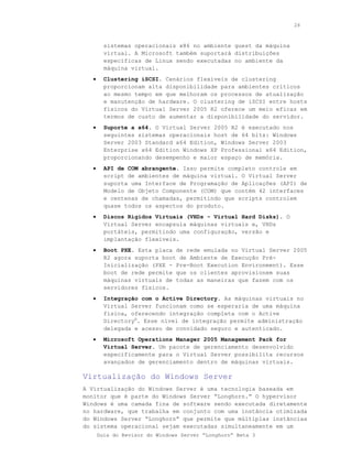 26



         sistemas operacionais x86 no ambiente guest da máquina
         virtual. A Microsoft também suportará distribuições
         específicas de Linux sendo executadas no ambiente da
         máquina virtual.
   •     Clustering iSCSI. Cenários flexíveis de clustering
         proporcionam alta disponibilidade para ambientes críticos
         ao mesmo tempo em que melhoram os processos de atualização
         e manutenção de hardware. O clustering de iSCSI entre hosts
         físicos do Virtual Server 2005 R2 oferece um meio eficaz em
         termos de custo de aumentar a disponibilidade do servidor.
   •     Suporte a x64. O Virtual Server 2005 R2 é executado nos
         seguintes sistemas operacionais host de 64 bits: Windows
         Server 2003 Standard x64 Edition, Windows Server 2003
         Enterprise x64 Edition Windows XP Professional x64 Edition,
         proporcionando desempenho e maior espaço de memória.
   •     API de COM abrangente. Isso permite completo controle em
         script de ambientes de máquina virtual. O Virtual Server
         suporta uma Interface de Programação de Aplicações (API) de
         Modelo de Objeto Componente (COM) que contém 42 interfaces
         e centenas de chamadas, permitindo que scripts controlem
         quase todos os aspectos do produto.
   •     Discos Rígidos Virtuais (VHDs - Virtual Hard Disks). O
         Virtual Server encapsula máquinas virtuais e, VHDs
         portáteis, permitindo uma configuração, versão e
         implantação flexíveis.
   •     Boot PXE. Esta placa de rede emulada no Virtual Server 2005
         R2 agora suporta boot de Ambiente de Execução Pré-
         Inicialização (PXE - Pre-Boot Execution Environment). Esse
         boot de rede permite que os clientes aprovisionem suas
         máquinas virtuais de todas as maneiras que fazem com os
         servidores físicos.
   •     Integração com o Active Directory. As máquinas virtuais no
         Virtual Server funcionam como se esperaria de uma máquina
         física, oferecendo integração completa com o Active
         Directory®. Esse nível de integração permite administração
         delegada e acesso de convidado seguro e autenticado.
   •     Microsoft Operations Manager 2005 Management Pack for
         Virtual Server. Um pacote de gerenciamento desenvolvido
         especificamente para o Virtual Server possibilita recursos
         avançados de gerenciamento dentro de máquinas virtuais.

Virtualização do Windows Server
A Virtualização do Windows Server é uma tecnologia baseada em
monitor que é parte do Windows Server “Longhorn.” O hypervisor
Windows é uma camada fina de software sendo executada diretamente
no hardware, que trabalha em conjunto com uma instância otimizada
do Windows Server “Longhorn” que permite que múltiplas instâncias
do sistema operacional sejam executadas simultaneamente em um
       Guia do Revisor do Windows Server “Longhorn” Beta 3
 