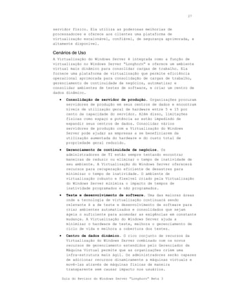 27



servidor físico. Ela utiliza as poderosas melhorias de
processadores e oferece aos clientes uma plataforma de
virtualização escalonável, confiável, de segurança aprimorada, e
altamente disponível.

Cenários de Uso
A Virtualização do Windows Server é integrada como a função de
virtualização no Windows Server “Longhorn” e oferece um ambiente
virtual mais dinâmico para consolidar cargas de trabalho. Ela
fornece uma plataforma de virtualização que permite eficiência
operacional aprimorada para consolidação de cargas de trabalho,
gerenciamento de continuidade de negócios, automatizar e
consolidar ambientes de testes de software, e criar um centro de
dados dinâmico.
   •     Consolidação de servidor de produção. Organizações procuram
         servidores de produção em seus centros de dados e encontram
         níveis de utilização geral de hardware entre 5 e 15 por
         cento da capacidade do servidor. Além disso, limitações
         físicas como espaço e potência as estão impedindo de
         expandir seus centros de dados. Consolidar vários
         servidores de produção com a Virtualização do Windows
         Server pode ajudar as empresas a se beneficiarem da
         utilização aumentada do hardware e do custo total de
         propriedade geral reduzido.
   •     Gerenciamento de continuidade de negócios. Os
         administradores de TI estão sempre tentando encontrar
         maneiras de reduzir ou eliminar o tempo de inatividade de
         seu ambiente. A Virtualização do Windows Server oferecerá
         recursos para recuperação eficiente de desastres para
         minimizar o tempo de inatividade. O ambiente de
         virtualização robusto e flexível criado pela Virtualização
         do Windows Server minimiza o impacto de tempos de
         inatividade programados e não programados.
   •     Teste e desenvolvimento de software. Uma das maiores áreas
         onde a tecnologia de virtualização continuará sendo
         relevante é a de teste e desenvolvimento de software para
         criar ambientes automatizados e consolidados que sejam
         ágeis o suficiente para acomodar as exigências em constante
         mudança. A Virtualização do Windows Server ajuda a
         minimizar o hardware de teste, melhora o gerenciamento de
         ciclo de vida e melhora a cobertura dos testes.
   •     Centro de dados dinâmico. O rico conjunto de recursos da
         Virtualização do Windows Server combinado com os novos
         recursos de gerenciamento estendidos pelo Gerenciador de
         Máquina Virtual permite que as organizações criem uma
         infra-estrutura mais ágil. Os administradores serão capazes
         de adicionar recursos dinamicamente a máquinas virtuais e
         movê-las através de máquinas físicas de maneira
         transparente sem causar impacto nos usuários.

       Guia do Revisor do Windows Server “Longhorn” Beta 3
 