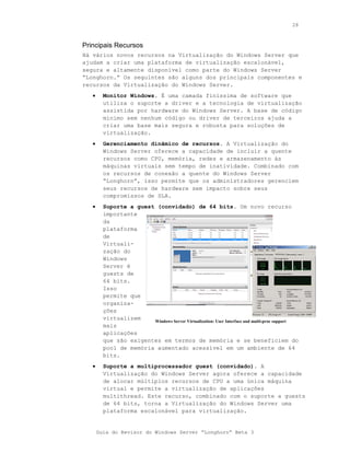 28



Principais Recursos
Há vários novos recursos na Virtualização do Windows Server que
ajudam a criar uma plataforma de virtualização escalonável,
segura e altamente disponível como parte do Windows Server
“Longhorn.” Os seguintes são alguns dos principais componentes e
recursos da Virtualização do Windows Server.
   •     Monitor Windows. É uma camada finíssima de software que
         utiliza o suporte a driver e a tecnologia de virtualização
         assistida por hardware do Windows Server. A base de código
         mínimo sem nenhum código ou driver de terceiros ajuda a
         criar uma base mais segura e robusta para soluções de
         virtualização.
   •     Gerenciamento dinâmico de recursos. A Virtualização do
         Windows Server oferece a capacidade de incluir a quente
         recursos como CPU, memória, redes e armazenamento às
         máquinas virtuais sem tempo de inatividade. Combinado com
         os recursos de conexão a quente do Windows Server
         “Longhorn”, isso permite que os administradores gerenciem
         seus recursos de hardware sem impacto sobre seus
         compromissos de SLA.
   •     Suporte a guest (convidado) de 64 bits. Um novo recurso
         importante
         da
         plataforma
         de
         Virtuali-
         zação do
         Windows
         Server é
         guests de
         64 bits.
         Isso
         permite que
         organiza-
         ções
         virtualizem    Windows Server Virtualization: User Interface and multi-proc support
         mais
         aplicações
         que são exigentes em termos de memória e se beneficiem do
         pool de memória aumentado acessível em um ambiente de 64
         bits.
   •     Suporte a multiprocessador guest (convidado). A
         Virtualização do Windows Server agora oferece a capacidade
         de alocar múltiplos recursos de CPU a uma única máquina
         virtual e permite a virtualização de aplicações
         multithread. Este recurso, combinado com o suporte a guests
         de 64 bits, torna a Virtualização do Windows Server uma
         plataforma escalonável para virtualização.


       Guia do Revisor do Windows Server “Longhorn” Beta 3
 