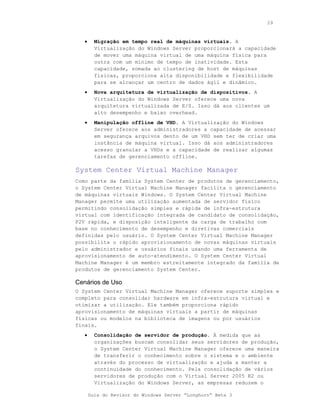 29



   •     Migração em tempo real de máquinas virtuais. A
         Virtualização do Windows Server proporcionará a capacidade
         de mover uma máquina virtual de uma máquina física para
         outra com um mínimo de tempo de inatividade. Esta
         capacidade, somada ao clustering de host de máquinas
         físicas, proporciona alta disponibilidade e flexibilidade
         para se alcançar um centro de dados ágil e dinâmico.
   •     Nova arquitetura de virtualização de dispositivos. A
         Virtualização do Windows Server oferece uma nova
         arquitetura virtualizada de E/S. Isso dá aos clientes um
         alto desempenho e baixo overhead.
   •     Manipulação offline de VHD. A Virtualização do Windows
         Server oferece aos administradores a capacidade de acessar
         em segurança arquivos dento de um VHD sem ter de criar uma
         instância de máquina virtual. Isso dá aos administradores
         acesso granular a VHDs e a capacidade de realizar algumas
         tarefas de gerenciamento offline.

System Center Virtual Machine Manager
Como parte da família System Center de produtos de gerenciamento,
o System Center Virtual Machine Manager facilita o gerenciamento
de máquinas virtuais Windows. O System Center Virtual Machine
Manager permite uma utilização aumentada de servidor físico
permitindo consolidação simples e rápida de infra-estrutura
virtual com identificação integrada de candidato de consolidação,
P2V rápida, e disposição inteligente da carga de trabalho com
base no conhecimento de desempenho e diretivas comerciais
definidas pelo usuário. O System Center Virtual Machine Manager
possibilita o rápido aprovisionamento de novas máquinas virtuais
pelo administrador e usuários finais usando uma ferramenta de
aprovisionamento de auto-atendimento. O System Center Virtual
Machine Manager é um membro estreitamente integrado da família de
produtos de gerenciamento System Center.

Cenários de Uso
O System Center Virtual Machine Manager oferece suporte simples e
completo para consolidar hardware em infra-estrutura virtual e
otimizar a utilização. Ele também proporciona rápido
aprovisionamento de máquinas virtuais a partir de máquinas
físicas ou modelos na biblioteca de imagens ou por usuários
finais.
   •     Consolidação de servidor de produção. À medida que as
         organizações buscam consolidar seus servidores de produção,
         o System Center Virtual Machine Manager oferece uma maneira
         de transferir o conhecimento sobre o sistema e o ambiente
         através do processo de virtualização e ajuda a manter a
         continuidade do conhecimento. Pela consolidação de vários
         servidores de produção com o Virtual Server 2005 R2 ou
         Virtualização do Windows Server, as empresas reduzem o

       Guia do Revisor do Windows Server “Longhorn” Beta 3
 