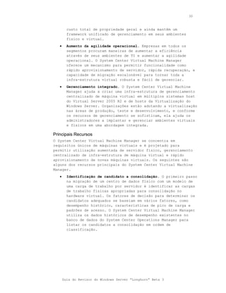 30



         custo total de propriedade geral e ainda mantêm um
         framework unificado de gerenciamento em seus ambientes
         físico e virtual.
   •     Aumento da agilidade operacional. Empresas em todos os
         segmentos procuram maneiras de aumentar a eficiência
         através de seus ambientes de TI e aumentar a agilidade
         operacional. O System Center Virtual Machine Manager
         oferece um mecanismo para permitir funcionalidade como
         rápido aprovisionamento de servidor, rápida recuperação, e
         capacidade de migração escalonável para tornar toda a
         infra-estrutura virtual robusta e fácil de gerenciar.
   •     Gerenciamento integrado. O System Center Virtual Machine
         Manager ajuda a criar uma infra-estrutura de gerenciamento
         centralizado de máquina virtual em múltiplos sistemas host
         do Virtual Server 2005 R2 e de hosts da Virtualização do
         Windows Server. Organizações estão adotando a virtualização
         nas áreas de produção, teste e desenvolvimento, e conforme
         os recursos de gerenciamento se sofisticam, ela ajuda os
         administradores a implantar e gerenciar ambientes virtuais
         e físicos em uma abordagem integrada.

Principais Recursos
O System Center Virtual Machine Manager se concentra em
requisitos únicos de máquinas virtuais e é projetado para
permitir utilização aumentada de servidor físico, gerenciamento
centralizado de infra-estrutura de máquina virtual e rápido
aprovisionamento de novas máquinas virtuais. Os seguintes são
alguns dos recursos principais do System Center Virtual Machine
Manager.
   •     Identificação de candidato a consolidação. O primeiro passo
         na migração de um centro de dados físico com um modelo de
         uma carga de trabalho por servidor é identificar as cargas
         de trabalho físicas apropriadas para consolidação no
         hardware virtual. Os fatores de decisão para determinar os
         candidatos adequados se baseiam em vários fatores, como
         desempenho histórico, características de pico de carga e
         padrões de acesso. O System Center Virtual Machine Manager
         utiliza os dados históricos de desempenho existentes no
         banco de dados do System Center Operations Manager para
         listar os candidatos a consolidação em ordem de
         classificação.




       Guia do Revisor do Windows Server “Longhorn” Beta 3
 
