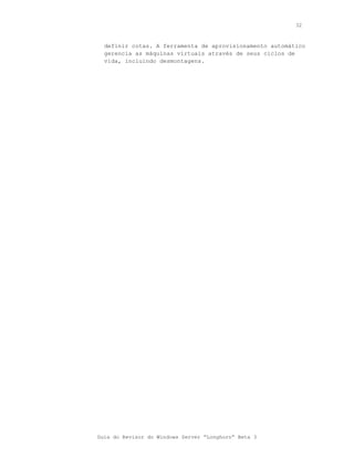32



  definir cotas. A ferramenta de aprovisionamento automático
  gerencia as máquinas virtuais através de seus ciclos de
  vida, incluindo desmontagens.




Guia do Revisor do Windows Server “Longhorn” Beta 3
 