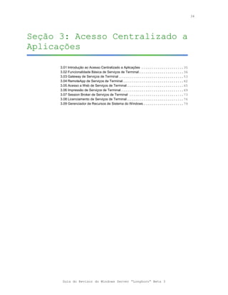 34




Seção 3: Acesso Centralizado a
Aplicações

      3.01 Introdução ao Acesso Centralizado a Aplicações .....................35
      3.02 Funcionalidade Básica de Serviços de Terminal ......................36
      3.03 Gateway de Serviços de Terminal ................................53
      3.04 RemoteApp de Serviços de Terminal ..............................62
      3.05 Acesso a Web de Serviços de Terminal ............................65
      3.06 Impressão de Serviços de Terminal ...............................69
      3.07 Session Broker de Serviços de Terminal ...........................73
      3.08 Licenciamento de Serviços de Terminal ............................76
      3.09 Gerenciador de Recursos de Sistema do Windows....................79




       Guia do Revisor do Windows Server “Longhorn” Beta 3
 