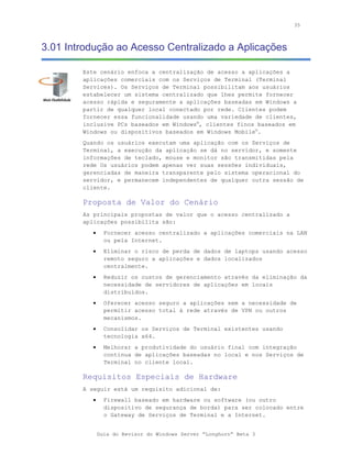 35



3.01 Introdução ao Acesso Centralizado a Aplicações

        Este cenário enfoca a centralização de acesso a aplicações a
        aplicações comerciais com os Serviços de Terminal (Terminal
        Services). Os Serviços de Terminal possibilitam aos usuários
        estabelecer um sistema centralizado que lhes permite fornecer
        acesso rápida e seguramente a aplicações baseadas em Windows a
        partir de qualquer local conectado por rede. Clientes podem
        fornecer essa funcionalidade usando uma variedade de clientes,
        inclusive PCs baseados em Windows®, clientes finos baseados em
        Windows ou dispositivos baseados em Windows Mobile®.
        Quando os usuários executam uma aplicação com os Serviços de
        Terminal, a execução da aplicação se dá no servidor, e somente
        informações de teclado, mouse e monitor são transmitidas pela
        rede Os usuários podem apenas ver suas sessões individuais,
        gerenciadas de maneira transparente pelo sistema operacional do
        servidor, e permanecem independentes de qualquer outra sessão de
        cliente.

        Proposta de Valor do Cenário
        As principais propostas de valor que o acesso centralizado a
        aplicações possibilita são:
           •     Fornecer acesso centralizado a aplicações comerciais na LAN
                 ou pela Internet.
           •     Eliminar o risco de perda de dados de laptops usando acesso
                 remoto seguro a aplicações e dados localizados
                 centralmente.
           •     Reduzir os custos de gerenciamento através da eliminação da
                 necessidade de servidores de aplicações em locais
                 distribuídos.
           •     Oferecer acesso seguro a aplicações sem a necessidade de
                 permitir acesso total à rede através de VPN ou outros
                 mecanismos.
           •     Consolidar os Serviços de Terminal existentes usando
                 tecnologia x64.
           •     Melhorar a produtividade do usuário final com integração
                 contínua de aplicações baseadas no local e nos Serviços de
                 Terminal no cliente local.

        Requisitos Especiais de Hardware
        A seguir está um requisito adicional de:
           •     Firewall baseado em hardware ou software (ou outro
                 dispositivo de segurança de borda) para ser colocado entre
                 o Gateway de Serviços de Terminal e a Internet.


               Guia do Revisor do Windows Server “Longhorn” Beta 3
 