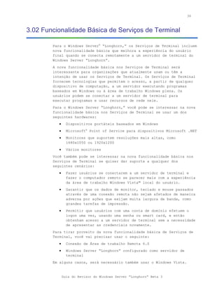 36



3.02 Funcionalidade Básica de Serviços de Terminal

        Para o Windows Server® “Longhorn,” os Serviços de Terminal incluem
        nova funcionalidade básica que melhora a experiência do usuário
        final quando se conecta remotamente a um servidor de terminal do
        Windows Server “Longhorn”.
        A nova funcionalidade básica nos Serviços de Terminal será
        interessante para organizações que atualmente usam ou têm a
        intenção de usar os Serviços de Terminal. Os Serviços de Terminal
        fornecem tecnologias que permitem o acesso, a partir de qualquer
        dispositivo de computação, a um servidor executando programas
        baseados em Windows ou à área de trabalho Windows plena. Os
        usuários podem se conectar a um servidor de terminal para
        executar programas e usar recursos de rede nele.
        Para o Windows Server “Longhorn,” você pode se interessar na nova
        funcionalidade básica nos Serviços de Terminal se usar um dos
        seguintes hardwares:
           •     Dispositivos portáteis baseados em Windows
           •     Microsoft® Point of Service para dispositivos Microsoft .NET
           •     Monitores que suportem resoluções mais altas, como
                 1680x1050 ou 1920x1200
           •     Vários monitores
        Você também pode se interessar na nova funcionalidade básica nos
        Serviços de Terminal se quiser dar suporte a qualquer dos
        seguintes cenários:
           •     Fazer usuários se conectarem a um servidor de terminal e
                 fazer o computador remoto se parecer mais com a experiência
                 da área de trabalho Windows Vista™ local do usuário.
           •     Garantir que os dados de monitor, teclado e mouse passados
                 através de uma conexão remota não sejam afetados de maneira
                 adversa por ações que exijam muita largura de banda, como
                 grandes tarefas de impressão.
           •     Permitir que usuários com uma conta de domínio efetuem o
                 logon uma vez, usando uma senha ou smart card, e então
                 obtenham acesso a um servidor de terminal sem a necessidade
                 de apresentar as credenciais novamente.
        Para tirar proveito da nova funcionalidade básica de Serviços de
        Terminal, você vai precisar usar o seguinte:
           •     Conexão de Área de trabalho Remota 6.0
           •     Windows Server “Longhorn” configurado como servidor de
                 terminal
        Em alguns casos, será necessário também usar o Windows Vista.


               Guia do Revisor do Windows Server “Longhorn” Beta 3
 