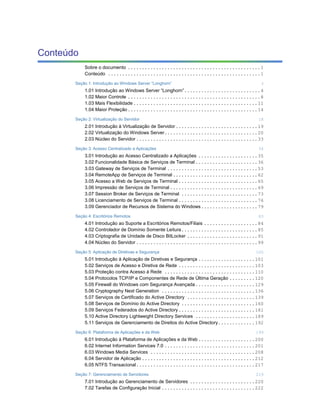 Conteúdo
           Sobre o documento ...............................................1
           Conteúdo ......................................................1

       Seção 1: Introdução ao Windows Server “Longhorn”                                3
           1.01 Introdução ao Windows Server “Longhorn”...........................4
           1.02 Maior Controle ...............................................8
           1.03 Mais Flexibilidade ............................................11
           1.04 Maior Proteção..............................................14

       Seção 2: Virtualização do Servidor                                             18
           2.01 Introdução à Virtualização de Servidor .............................19
           2.02 Virtualização do Windows Server.................................20
           2.03 Núcleo do Servidor ...........................................33

       Seção 3: Acesso Centralizado a Aplicações                                      34
           3.01 Introdução ao Acesso Centralizado a Aplicações .....................35
           3.02 Funcionalidade Básica de Serviços de Terminal ......................36
           3.03 Gateway de Serviços de Terminal ................................53
           3.04 RemoteApp de Serviços de Terminal ..............................62
           3.05 Acesso a Web de Serviços de Terminal ............................65
           3.06 Impressão de Serviços de Terminal ...............................69
           3.07 Session Broker de Serviços de Terminal ...........................73
           3.08 Licenciamento de Serviços de Terminal ............................76
           3.09 Gerenciador de Recursos de Sistema do Windows....................79

       Seção 4: Escritórios Remotos                                                   83
           4.01 Introdução ao Suporte a Escritórios Remotos/Filiais ...................84
           4.02 Controlador de Domínio Somente Leitura...........................85
           4.03 Criptografia de Unidade de Disco BitLocker .........................91
           4.04 Núcleo do Servidor ...........................................99

       Seção 5: Aplicação de Diretivas e Segurança                                   100
           5.01 Introdução à Aplicação de Diretivas e Segurança ....................101
           5.02 Serviços de Acesso e Diretiva de Rede ...........................103
           5.03 Proteção contra Acesso à Rede ................................110
           5.04 Protocolos TCP/IP e Componentes de Rede de Última Geração .........120
           5.05 Firewall do Windows com Segurança Avançada .....................129
           5.06 Cryptography Next Generation .................................136
           5.07 Serviços de Certificado do Active Directory ........................139
           5.08 Serviços de Domínio do Active Directory ..........................160
           5.09 Serviços Federados do Active Directory ...........................181
           5.10 Active Directory Lightweight Directory Services .....................189
           5.11 Serviços de Gerenciamento de Direitos do Active Directory.............192

       Seção 6: Plataforma de Aplicações e da Web                                    199
           6.01 Introdução à Plataforma de Aplicações e da Web ....................200
           6.02 Internet Information Services 7.0 ................................201
           6.03 Windows Media Services .....................................208
           6.04 Servidor de Aplicação ........................................212
           6.05 NTFS Transacional..........................................217

       Seção 7: Gerenciamento de Servidores                                          219
           7.01 Introdução ao Gerenciamento de Servidores .......................220
           7.02 Tarefas de Configuração Inicial .................................222
 